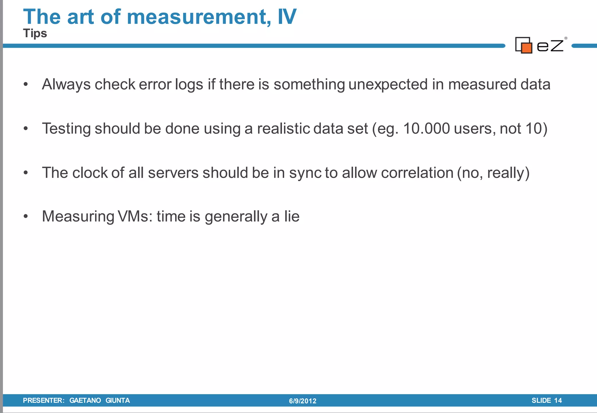 The art of measurement, IV
Tips



• Always check error logs if there is something unexpected in measured data

• Testing should be done using a realistic data set (eg. 10.000 users, not 10)

• The clock of all servers should be in sync to allow correlation (no, really)

• Measuring VMs: time is generally a lie




PRESENTER: GAETANO GIUNTA               6/9/2012                                 SLIDE 14
 