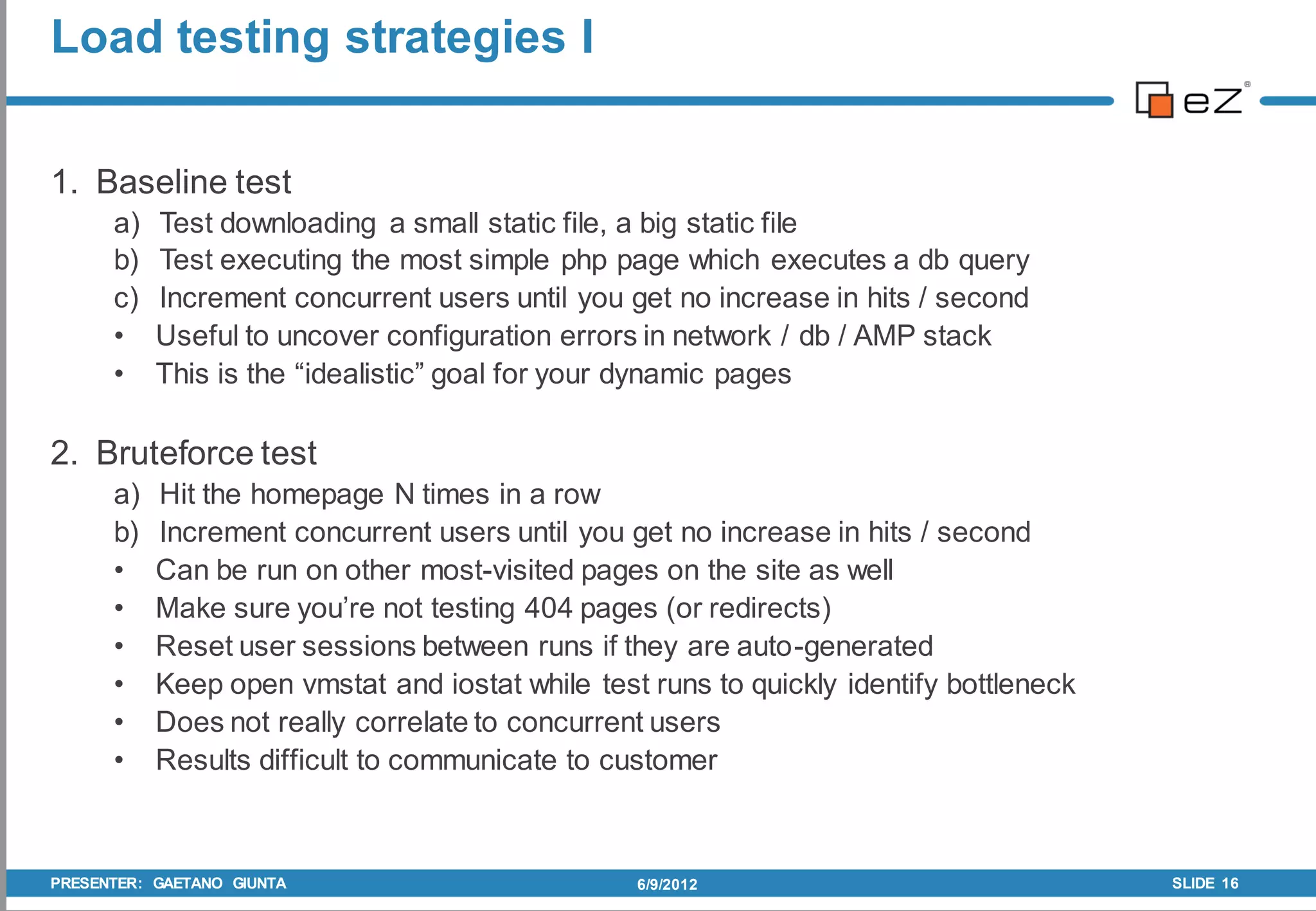 Load testing strategies I


1. Baseline test
      a)   Test downloading a small static file, a big static file
      b)   Test executing the most simple php page which executes a db query
      c)   Increment concurrent users until you get no increase in hits / second
      •    Useful to uncover configuration errors in network / db / AMP stack
      •    This is the “idealistic” goal for your dynamic pages

2. Bruteforce test
      a)   Hit the homepage N times in a row
      b)   Increment concurrent users until you get no increase in hits / second
      •    Can be run on other most-visited pages on the site as well
      •    Make sure you’re not testing 404 pages (or redirects)
      •    Reset user sessions between runs if they are auto-generated
      •    Keep open vmstat and iostat while test runs to quickly identify bottleneck
      •    Does not really correlate to concurrent users
      •    Results difficult to communicate to customer



PRESENTER: GAETANO GIUNTA                        6/9/2012                               SLIDE 16
 