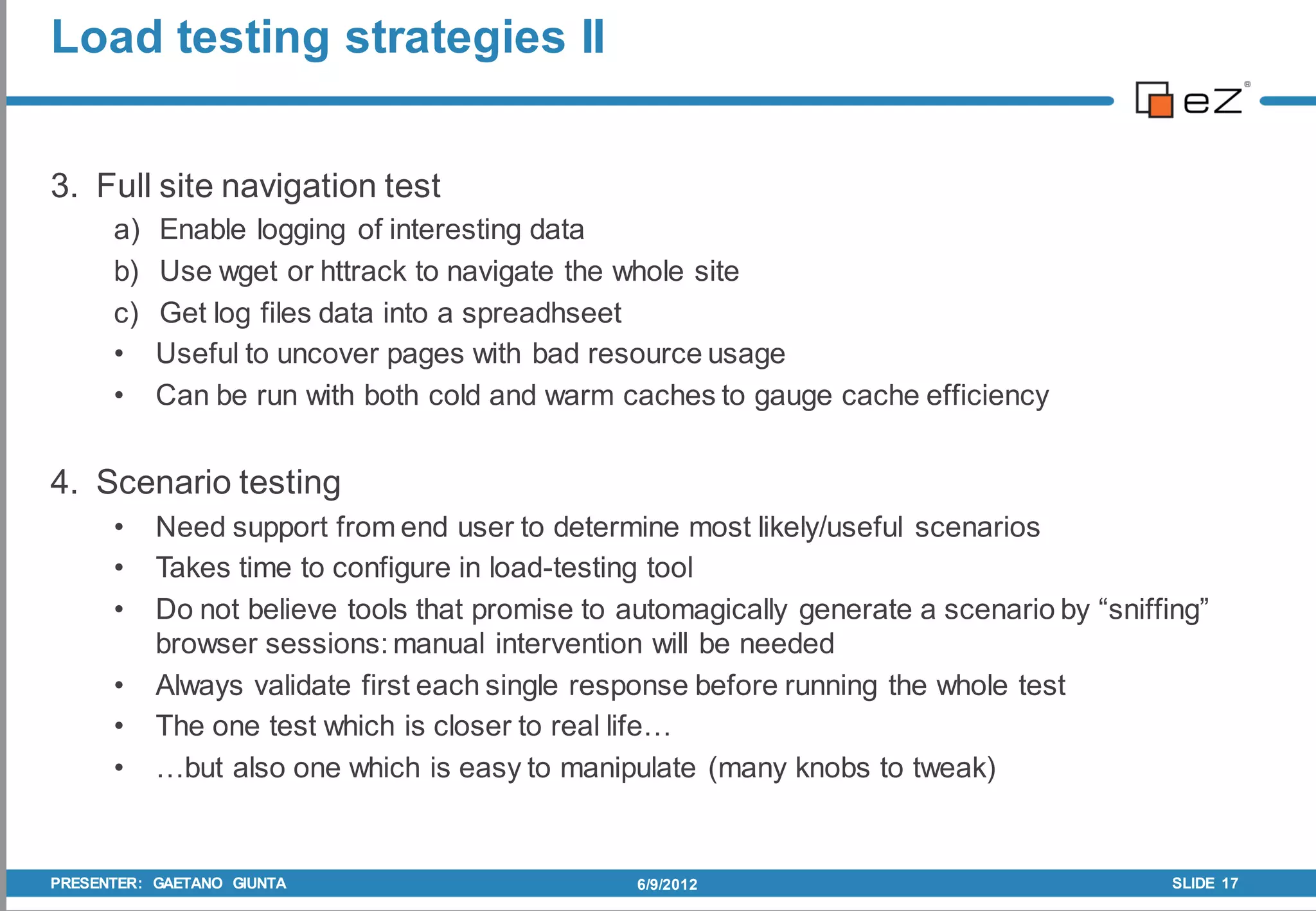 Load testing strategies II


3. Full site navigation test
      a)   Enable logging of interesting data
      b)   Use wget or httrack to navigate the whole site
      c)   Get log files data into a spreadhseet
      •    Useful to uncover pages with bad resource usage
      •    Can be run with both cold and warm caches to gauge cache efficiency


4. Scenario testing
      •    Need support from end user to determine most likely/useful scenarios
      •    Takes time to configure in load-testing tool
      •    Do not believe tools that promise to automagically generate a scenario by “sniffing”
           browser sessions: manual intervention will be needed
      •    Always validate first each single response before running the whole test
      •    The one test which is closer to real life…
      •    …but also one which is easy to manipulate (many knobs to tweak)


PRESENTER: GAETANO GIUNTA                        6/9/2012                                   SLIDE 17
 