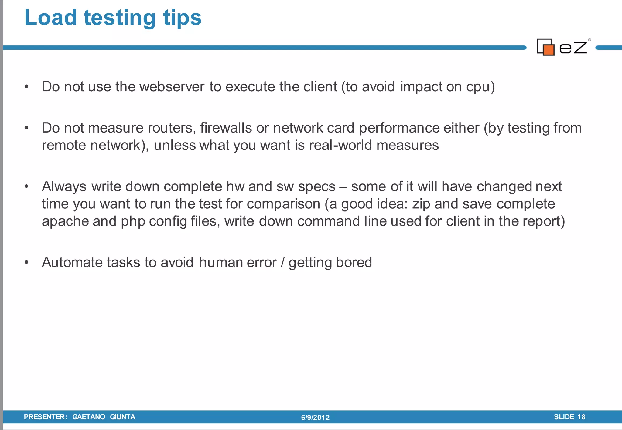 Load testing tips


• Do not use the webserver to execute the client (to avoid impact on cpu)

• Do not measure routers, firewalls or network card performance either (by testing from
  remote network), unless what you want is real-world measures

• Always write down complete hw and sw specs – some of it will have changed next
  time you want to run the test for comparison (a good idea: zip and save complete
  apache and php config files, write down command line used for client in the report)

• Automate tasks to avoid human error / getting bored




PRESENTER: GAETANO GIUNTA                  6/9/2012                                SLIDE 18
 