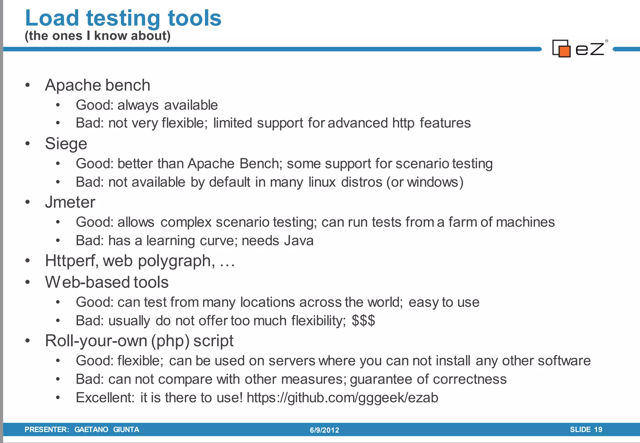 Load testing tools
(the ones I know about)


• Apache bench
      •    Good: always available
      •    Bad: not very flexible; limited support for advanced http features
• Siege
      •    Good: better than Apache Bench; some support for scenario testing
      •    Bad: not available by default in many linux distros (or windows)
• Jmeter
      •    Good: allows complex scenario testing; can run tests from a farm of machines
      •    Bad: has a learning curve; needs Java
• Httperf, web polygraph, …
• Web-based tools
      •    Good: can test from many locations across the world; easy to use
      •    Bad: usually do not offer too much flexibility; $$$
• Roll-your-own (php) script
      •    Good: flexible; can be used on servers where you can not install any other software
      •    Bad: can not compare with other measures; guarantee of correctness
      •    Excellent: it is there to use! https://github.com/gggeek/ezab

PRESENTER: GAETANO GIUNTA                         6/9/2012                                SLIDE 19
 