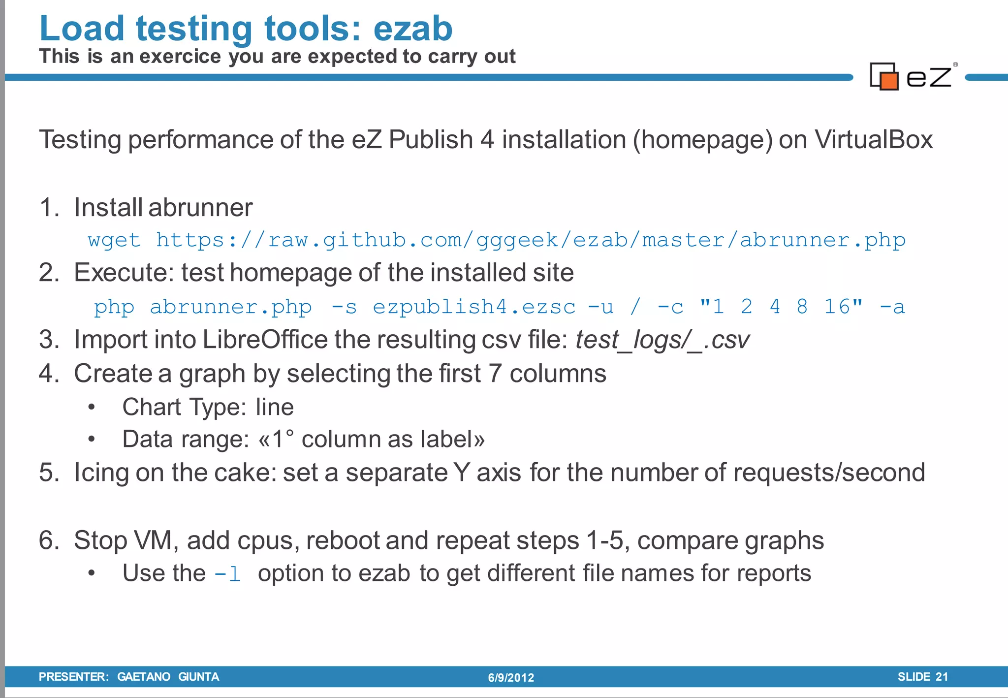 Load testing tools: ezab
This is an exercice you are expected to carry out



Testing performance of the eZ Publish 4 installation (homepage) on VirtualBox

1. Install abrunner
      wget https://raw.github.com/gggeek/ezab/master/abrunner.php
2. Execute: test homepage of the installed site
       php abrunner.php -s ezpublish4.ezsc -u / -c "1 2 4 8 16" -a
3. Import into LibreOffice the resulting csv file: test_logs/_.csv
4. Create a graph by selecting the first 7 columns
      •    Chart Type: line
      •    Data range: «1° column as label»
5. Icing on the cake: set a separate Y axis for the number of requests/second

6. Stop VM, add cpus, reboot and repeat steps 1-5, compare graphs
      •    Use the -l option to ezab to get different file names for reports



PRESENTER: GAETANO GIUNTA                     6/9/2012                         SLIDE 21
 