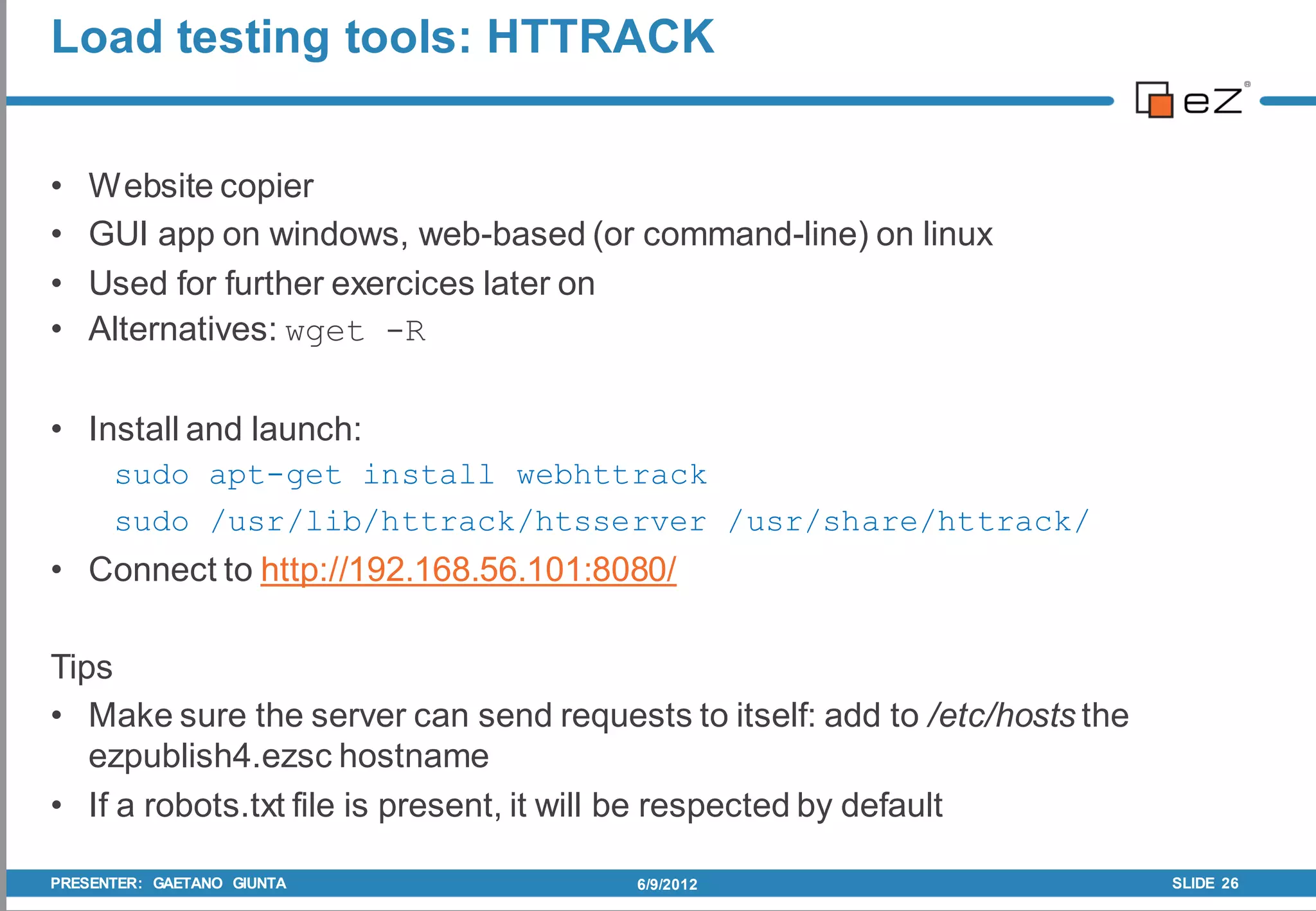 Load testing tools: HTTRACK


•   Website copier
•   GUI app on windows, web-based (or command-line) on linux
•   Used for further exercices later on
•   Alternatives: wget -R

• Install and launch:
      sudo apt-get install webhttrack
      sudo /usr/lib/httrack/htsserver /usr/share/httrack/
• Connect to http://192.168.56.101:8080/

Tips
• Make sure the server can send requests to itself: add to /etc/hosts the
   ezpublish4.ezsc hostname
• If a robots.txt file is present, it will be respected by default

PRESENTER: GAETANO GIUNTA              6/9/2012                             SLIDE 26
 