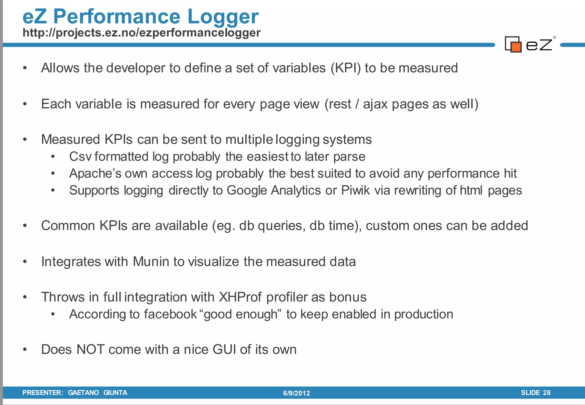 eZ Performance Logger
http://projects.ez.no/ezperformancelogger


•   Allows the developer to define a set of variables (KPI) to be measured

•   Each variable is measured for every page view (rest / ajax pages as well)

•   Measured KPIs can be sent to multiple logging systems
     • Csv formatted log probably the easiest to later parse
     • Apache’s own access log probably the best suited to avoid any performance hit
     • Supports logging directly to Google Analytics or Piwik via rewriting of html pages

•   Common KPIs are available (eg. db queries, db time), custom ones can be added

•   Integrates with Munin to visualize the measured data

•   Throws in full integration with XHProf profiler as bonus
     • According to facebook “good enough” to keep enabled in production

•   Does NOT come with a nice GUI of its own


PRESENTER: GAETANO GIUNTA                     6/9/2012                                  SLIDE 28
 