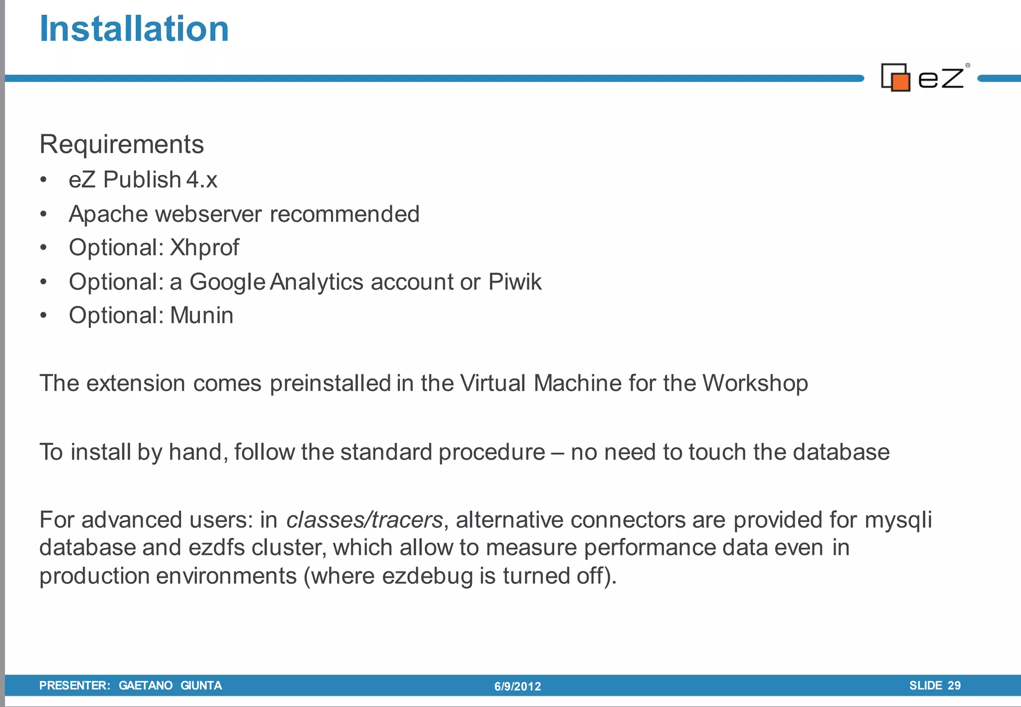 Installation


Requirements
•   eZ Publish 4.x
•   Apache webserver recommended
•   Optional: Xhprof
•   Optional: a Google Analytics account or Piwik
•   Optional: Munin

The extension comes preinstalled in the Virtual Machine for the Workshop

To install by hand, follow the standard procedure – no need to touch the database

For advanced users: in classes/tracers, alternative connectors are provided for mysqli
database and ezdfs cluster, which allow to measure performance data even in
production environments (where ezdebug is turned off).



PRESENTER: GAETANO GIUNTA                   6/9/2012                                SLIDE 29
 