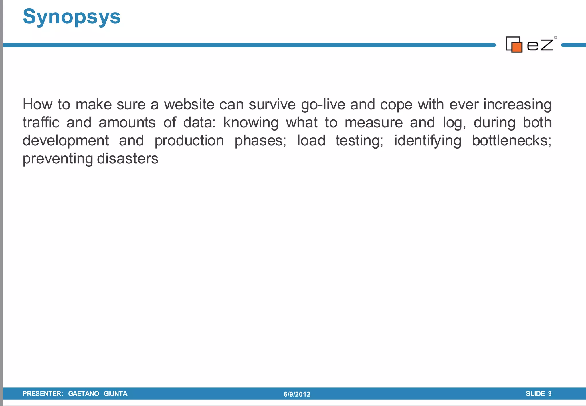 Synopsys



How to make sure a website can survive go-live and cope with ever increasing
traffic and amounts of data: knowing what to measure and log, during both
development and production phases; load testing; identifying bottlenecks;
preventing disasters




PRESENTER: GAETANO GIUNTA            6/9/2012                           SLIDE 3
 