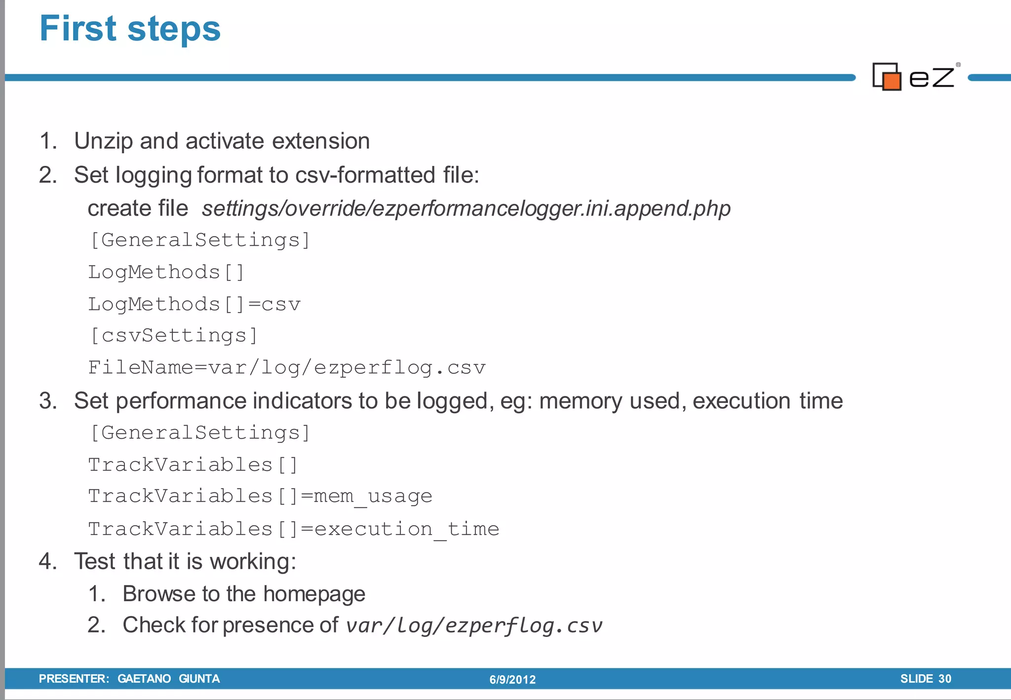 First steps


1. Unzip and activate extension
2. Set logging format to csv-formatted file:
    create file settings/override/ezperformancelogger.ini.append.php
    [GeneralSettings]
    LogMethods[]
    LogMethods[]=csv
    [csvSettings]
    FileName=var/log/ezperflog.csv
3. Set performance indicators to be logged, eg: memory used, execution time
    [GeneralSettings]
    TrackVariables[]
    TrackVariables[]=mem_usage
    TrackVariables[]=execution_time
4. Test that it is working:
    1. Browse to the homepage
    2. Check for presence of var/log/ezperflog.csv

PRESENTER: GAETANO GIUNTA                 6/9/2012                            SLIDE 30
 