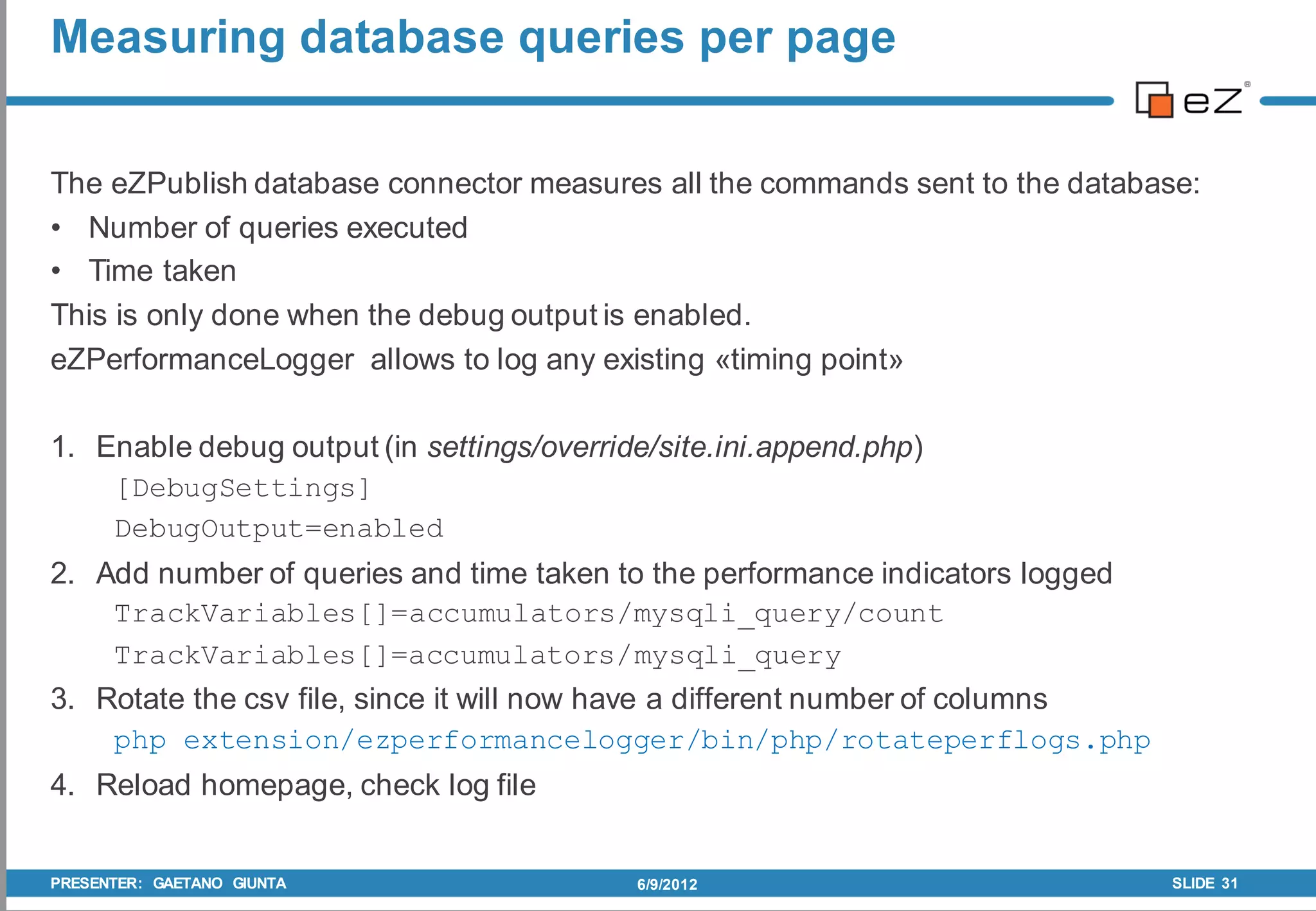 Measuring database queries per page


The eZPublish database connector measures all the commands sent to the database:
• Number of queries executed
• Time taken
This is only done when the debug output is enabled.
eZPerformanceLogger allows to log any existing «timing point»

1. Enable debug output (in settings/override/site.ini.append.php)
    [DebugSettings]
    DebugOutput=enabled
2. Add number of queries and time taken to the performance indicators logged
    TrackVariables[]=accumulators/mysqli_query/count
    TrackVariables[]=accumulators/mysqli_query
3. Rotate the csv file, since it will now have a different number of columns
    php extension/ezperformancelogger/bin/php/rotateperflogs.php
4. Reload homepage, check log file


PRESENTER: GAETANO GIUNTA                  6/9/2012                            SLIDE 31
 
