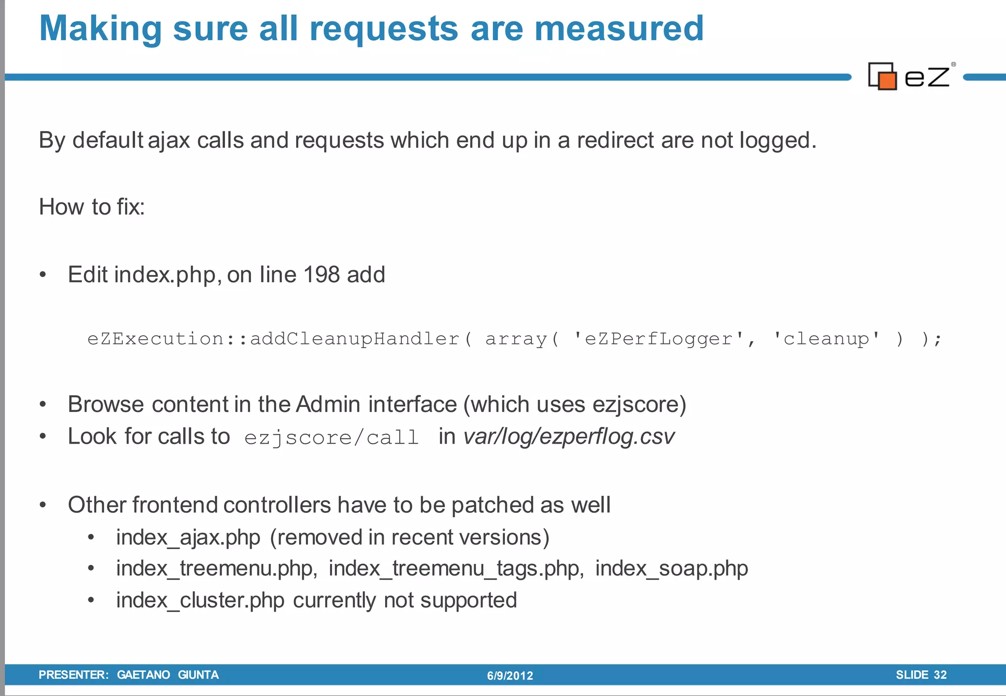 Making sure all requests are measured


By default ajax calls and requests which end up in a redirect are not logged.

How to fix:

• Edit index.php, on line 198 add

      eZExecution::addCleanupHandler( array( 'eZPerfLogger', 'cleanup' ) );


• Browse content in the Admin interface (which uses ezjscore)
• Look for calls to ezjscore/call in var/log/ezperflog.csv

• Other frontend controllers have to be patched as well
   • index_ajax.php (removed in recent versions)
   • index_treemenu.php, index_treemenu_tags.php, index_soap.php
   • index_cluster.php currently not supported


PRESENTER: GAETANO GIUNTA                   6/9/2012                            SLIDE 32
 