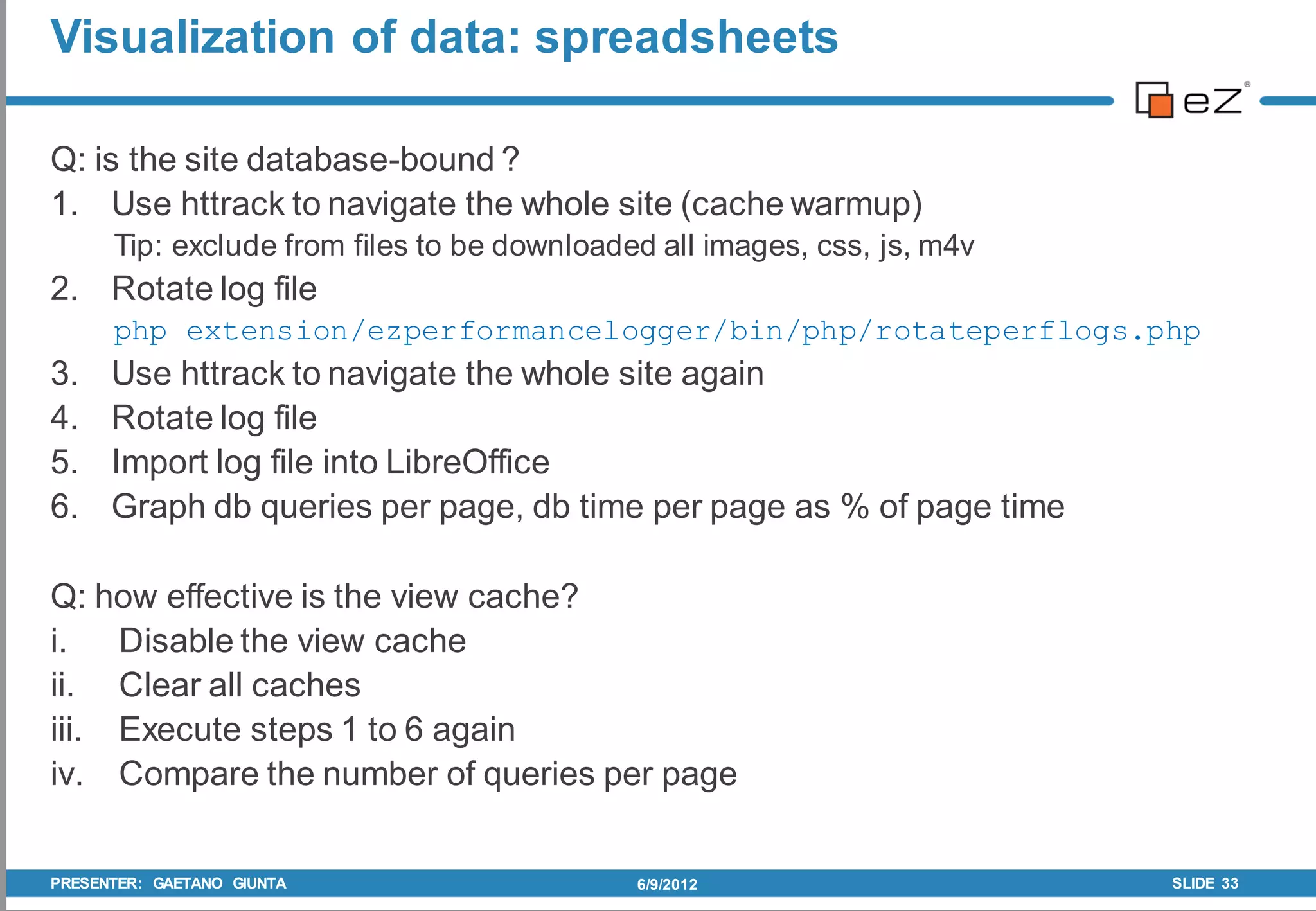 Visualization of data: spreadsheets

Q: is the site database-bound ?
1. Use httrack to navigate the whole site (cache warmup)
      Tip: exclude from files to be downloaded all images, css, js, m4v
2. Rotate log file
      php extension/ezperformancelogger/bin/php/rotateperflogs.php
3.    Use httrack to navigate the whole site again
4.    Rotate log file
5.    Import log file into LibreOffice
6.    Graph db queries per page, db time per page as % of page time

Q: how effective is the view cache?
i. Disable the view cache
ii. Clear all caches
iii. Execute steps 1 to 6 again
iv. Compare the number of queries per page


PRESENTER: GAETANO GIUNTA                    6/9/2012                     SLIDE 33
 