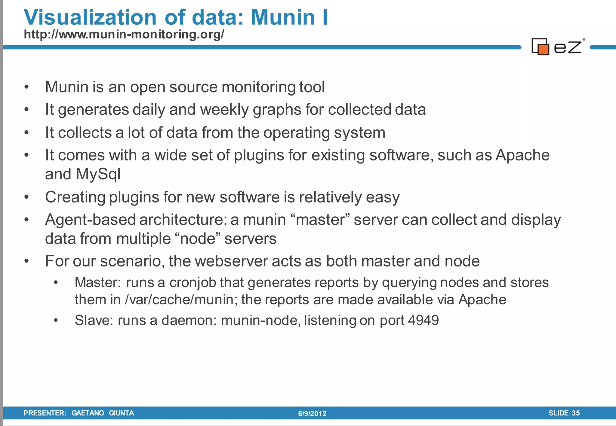 Visualization of data: Munin I
http://www.munin-monitoring.org/



• Munin is an open source monitoring tool
• It generates daily and weekly graphs for collected data
• It collects a lot of data from the operating system
• It comes with a wide set of plugins for existing software, such as Apache
  and MySql
• Creating plugins for new software is relatively easy
• Agent-based architecture: a munin “master” server can collect and display
  data from multiple “node” servers
• For our scenario, the webserver acts as both master and node
      •    Master: runs a cronjob that generates reports by querying nodes and stores
           them in /var/cache/munin; the reports are made available via Apache
      •    Slave: runs a daemon: munin-node, listening on port 4949




PRESENTER: GAETANO GIUNTA                    6/9/2012                               SLIDE 35
 