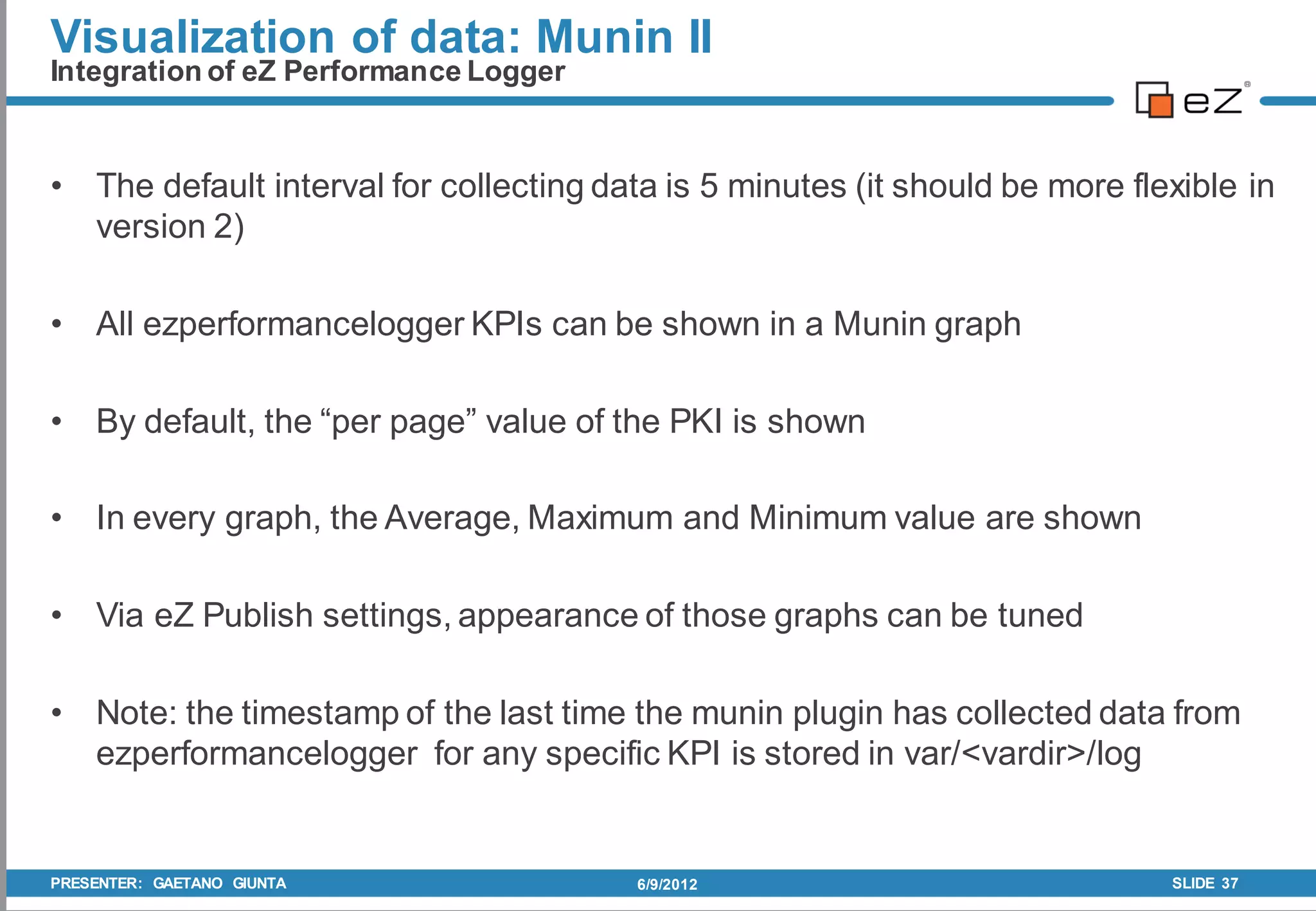 Visualization of data: Munin II
Integration of eZ Performance Logger


• The default interval for collecting data is 5 minutes (it should be more flexible in
  version 2)

• All ezperformancelogger KPIs can be shown in a Munin graph

• By default, the “per page” value of the PKI is shown

• In every graph, the Average, Maximum and Minimum value are shown

• Via eZ Publish settings, appearance of those graphs can be tuned

• Note: the timestamp of the last time the munin plugin has collected data from
  ezperformancelogger for any specific KPI is stored in var/<vardir>/log


PRESENTER: GAETANO GIUNTA                6/9/2012                             SLIDE 37
 