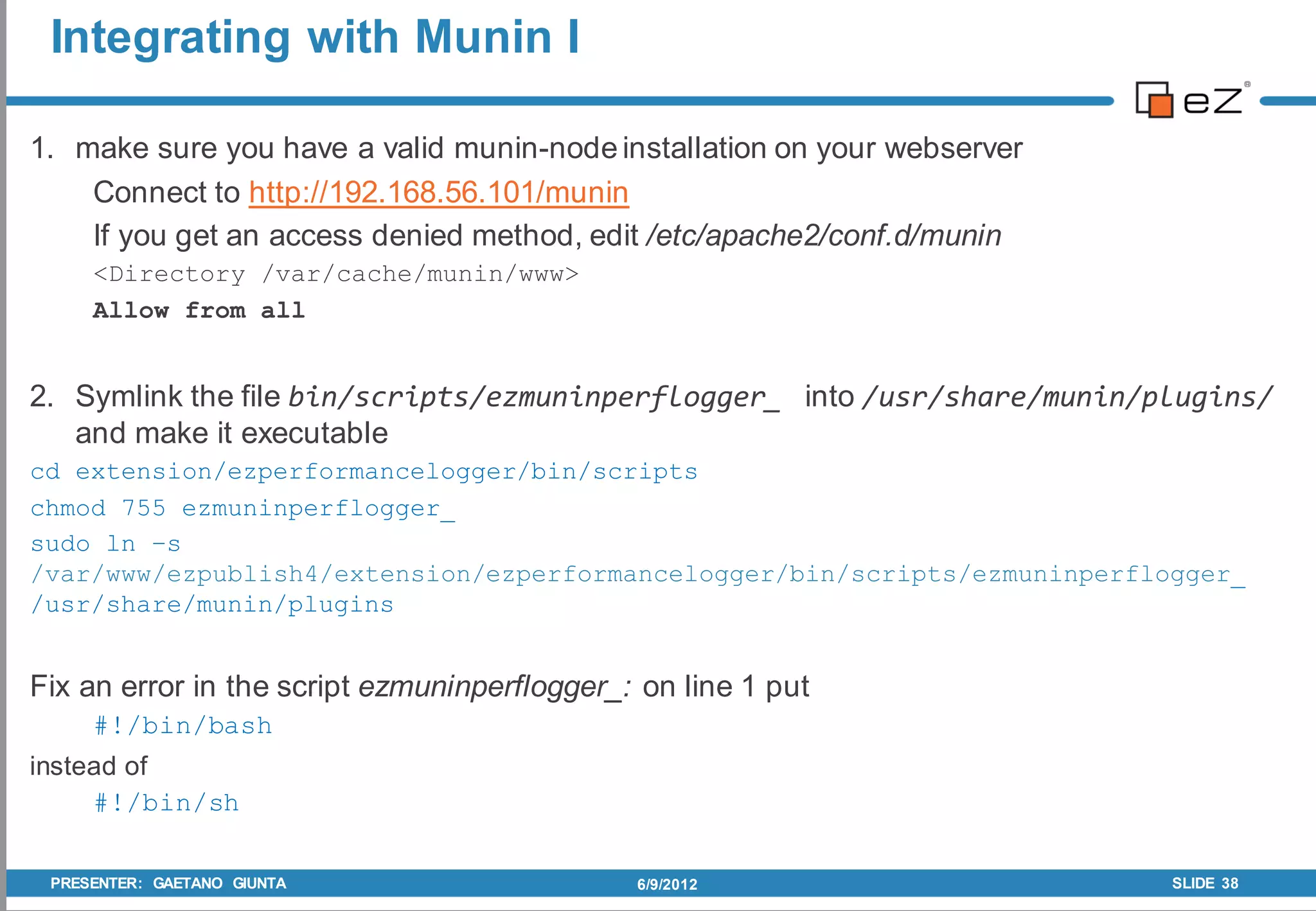Integrating with Munin I

1. make sure you have a valid munin-node installation on your webserver
    Connect to http://192.168.56.101/munin
    If you get an access denied method, edit /etc/apache2/conf.d/munin
     <Directory /var/cache/munin/www>
     Allow from all


2. Symlink the file bin/scripts/ezmuninperflogger_ into /usr/share/munin/plugins/
   and make it executable
cd extension/ezperformancelogger/bin/scripts
chmod 755 ezmuninperflogger_
sudo ln –s
/var/www/ezpublish4/extension/ezperformancelogger/bin/scripts/ezmuninperflogger_
/usr/share/munin/plugins


Fix an error in the script ezmuninperflogger_: on line 1 put
     #!/bin/bash
instead of
     #!/bin/sh

 PRESENTER: GAETANO GIUNTA                    6/9/2012                     SLIDE 38
 
