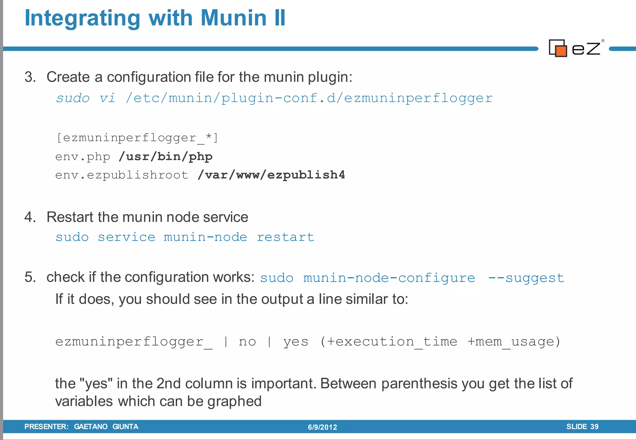 Integrating with Munin II

3. Create a configuration file for the munin plugin:
    sudo vi /etc/munin/plugin-conf.d/ezmuninperflogger

      [ezmuninperflogger_*]
      env.php /usr/bin/php
      env.ezpublishroot /var/www/ezpublish4


4. Restart the munin node service
    sudo service munin-node restart

5. check if the configuration works: sudo munin-node-configure --suggest
    If it does, you should see in the output a line similar to:

      ezmuninperflogger_ | no | yes (+execution_time +mem_usage)

      the "yes" in the 2nd column is important. Between parenthesis you get the list of
      variables which can be graphed
PRESENTER: GAETANO GIUNTA                    6/9/2012                                 SLIDE 39
 