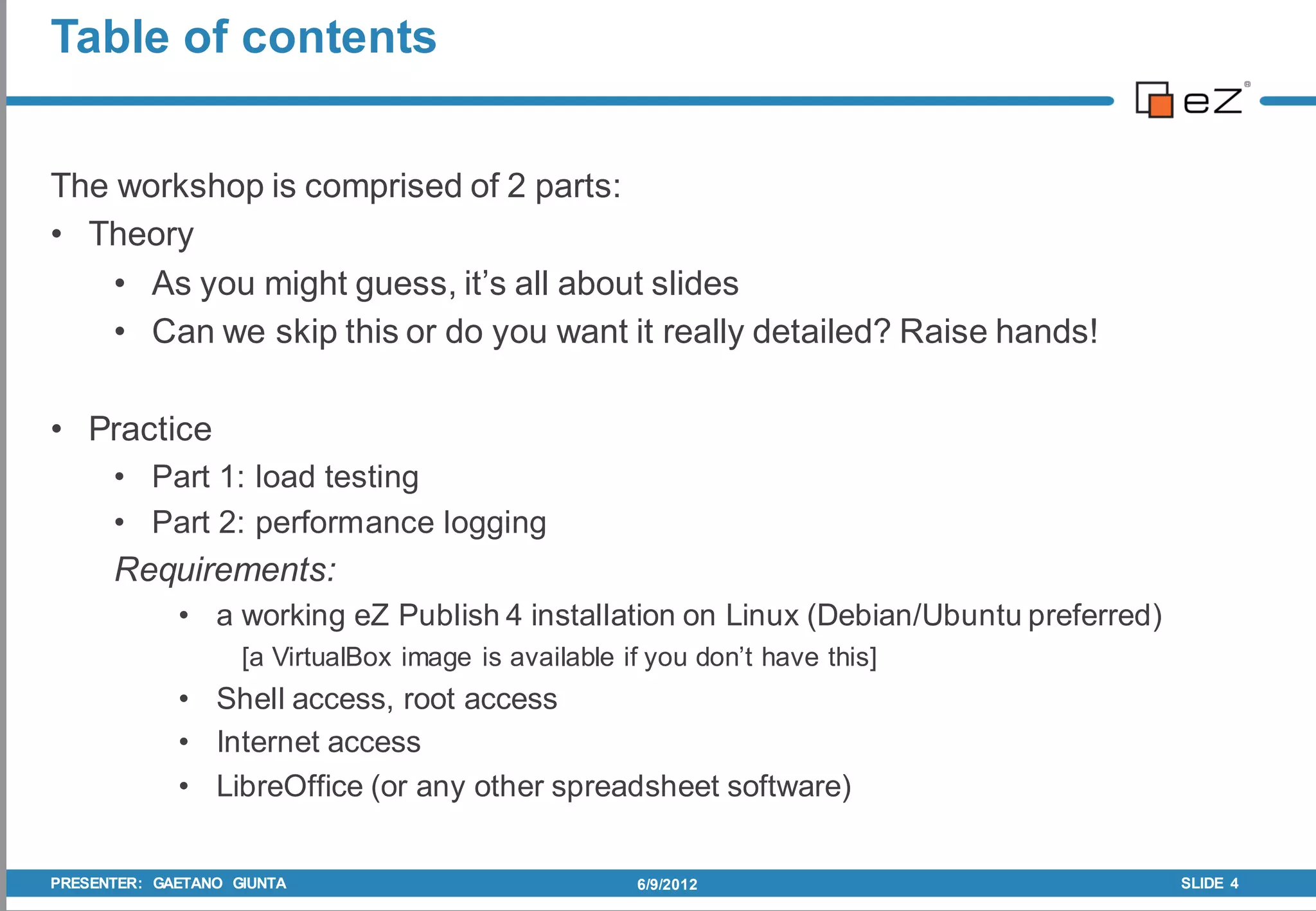 Table of contents


The workshop is comprised of 2 parts:
• Theory
    • As you might guess, it’s all about slides
    • Can we skip this or do you want it really detailed? Raise hands!

• Practice
      • Part 1: load testing
      • Part 2: performance logging
      Requirements:
             • a working eZ Publish 4 installation on Linux (Debian/Ubuntu preferred)
                    [a VirtualBox image is available if you don’t have this]
             • Shell access, root access
             • Internet access
             • LibreOffice (or any other spreadsheet software)


PRESENTER: GAETANO GIUNTA                             6/9/2012                          SLIDE 4
 