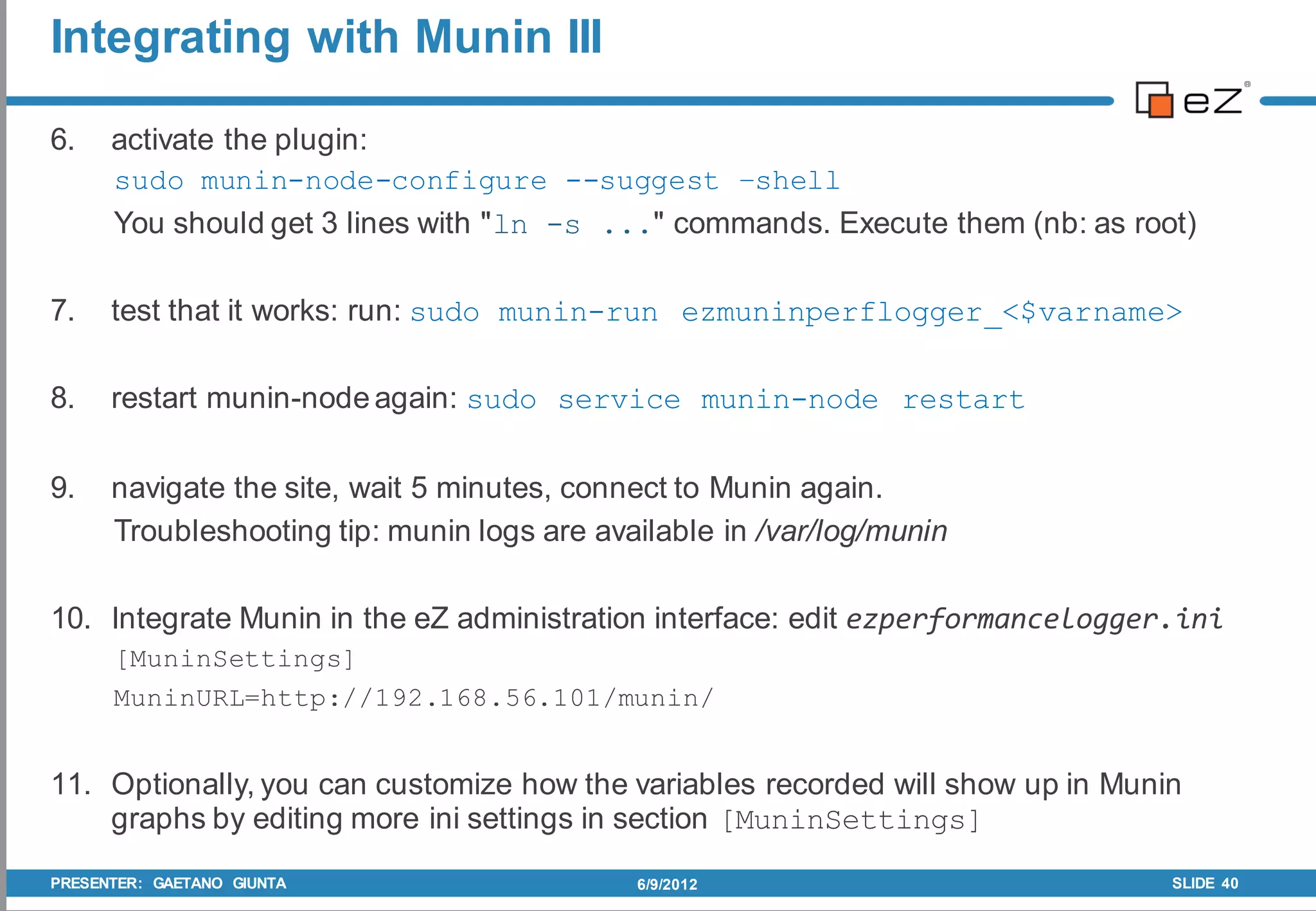 Integrating with Munin III

6.    activate the plugin:
      sudo munin-node-configure --suggest –shell
      You should get 3 lines with "ln -s ..." commands. Execute them (nb: as root)

7.    test that it works: run: sudo munin-run ezmuninperflogger_<$varname>

8.    restart munin-node again: sudo service munin-node restart

9.    navigate the site, wait 5 minutes, connect to Munin again.
      Troubleshooting tip: munin logs are available in /var/log/munin

10. Integrate Munin in the eZ administration interface: edit ezperformancelogger.ini
      [MuninSettings]
      MuninURL=http://192.168.56.101/munin/


11. Optionally, you can customize how the variables recorded will show up in Munin
    graphs by editing more ini settings in section [MuninSettings]
PRESENTER: GAETANO GIUNTA                    6/9/2012                            SLIDE 40
 