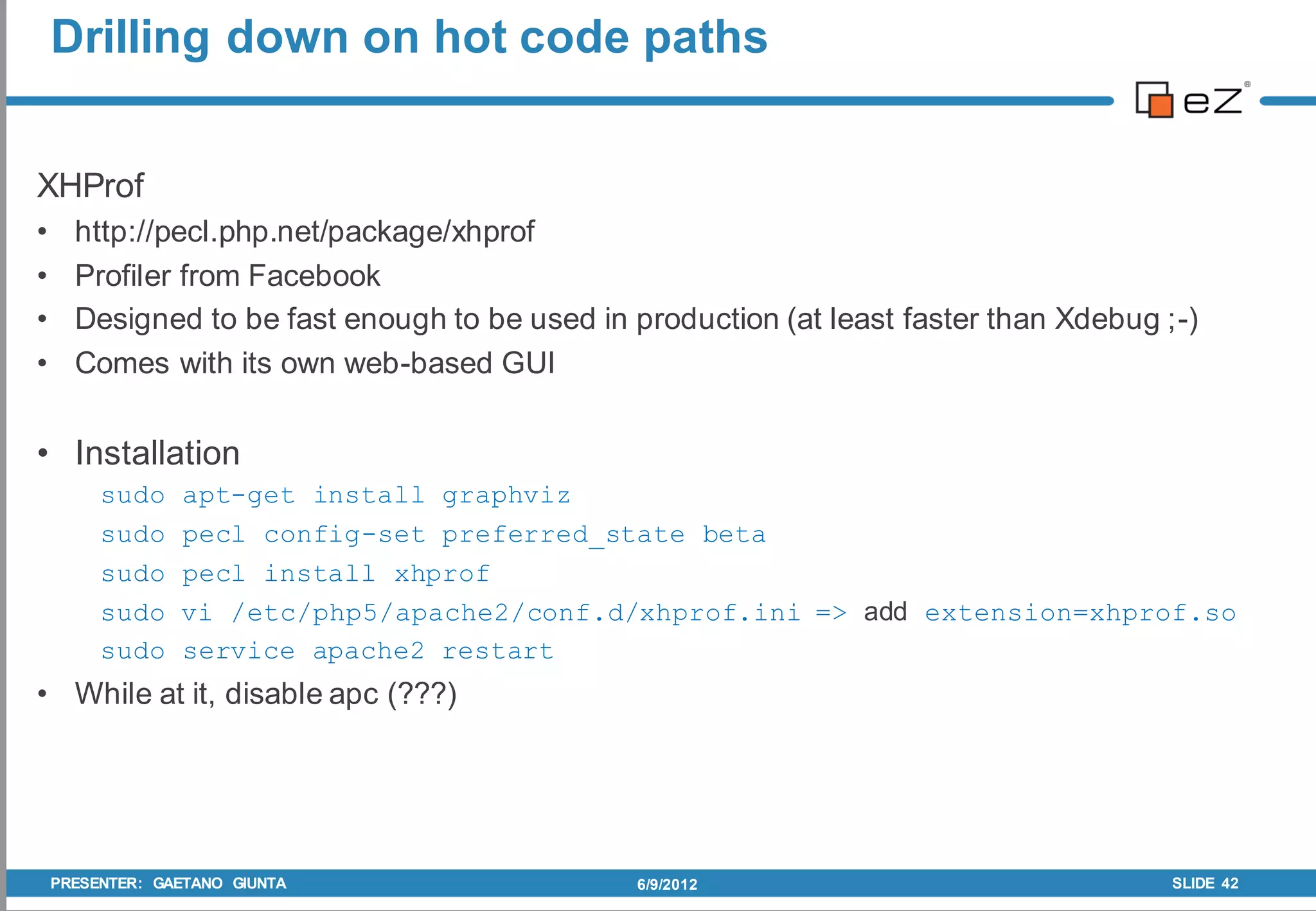 Drilling down on hot code paths


XHProf
•     http://pecl.php.net/package/xhprof
•     Profiler from Facebook
•     Designed to be fast enough to be used in production (at least faster than Xdebug ;-)
•     Comes with its own web-based GUI


• Installation
         sudo    apt-get install graphviz
         sudo    pecl config-set preferred_state beta
         sudo    pecl install xhprof
         sudo    vi /etc/php5/apache2/conf.d/xhprof.ini => add extension=xhprof.so
         sudo    service apache2 restart
• While at it, disable apc (???)




    PRESENTER: GAETANO GIUNTA                   6/9/2012                                SLIDE 42
 