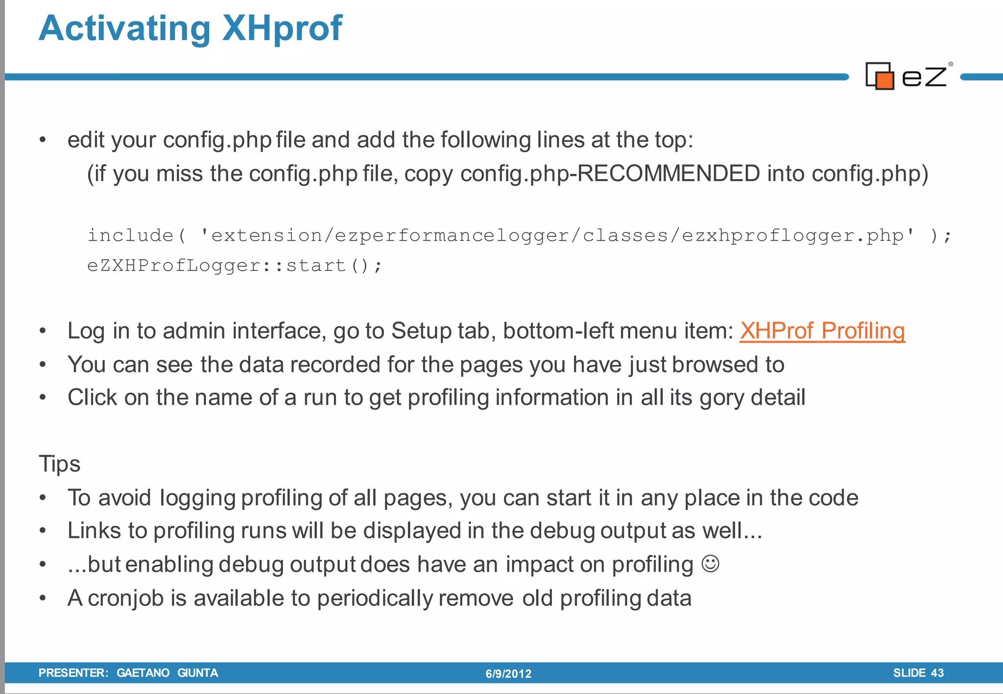 Activating XHprof


• edit your config.php file and add the following lines at the top:
    (if you miss the config.php file, copy config.php-RECOMMENDED into config.php)

      include( 'extension/ezperformancelogger/classes/ezxhproflogger.php' );
      eZXHProfLogger::start();


• Log in to admin interface, go to Setup tab, bottom-left menu item: XHProf Profiling
• You can see the data recorded for the pages you have just browsed to
• Click on the name of a run to get profiling information in all its gory detail

Tips
• To avoid logging profiling of all pages, you can start it in any place in the code
• Links to profiling runs will be displayed in the debug output as well...
• ...but enabling debug output does have an impact on profiling 
• A cronjob is available to periodically remove old profiling data


PRESENTER: GAETANO GIUNTA                    6/9/2012                                  SLIDE 43
 