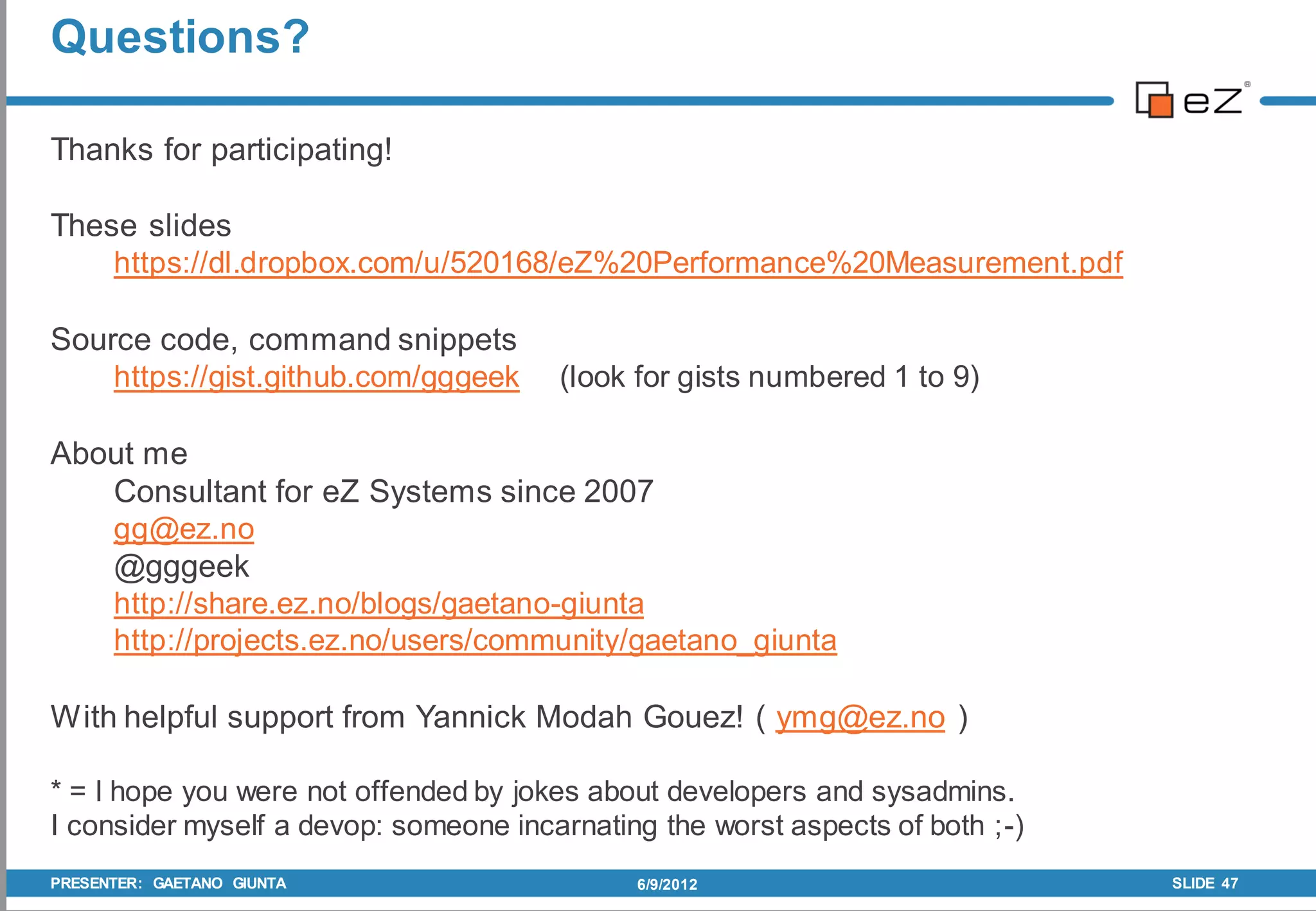 Questions?

Thanks for participating!

These slides
    https://dl.dropbox.com/u/520168/eZ%20Performance%20Measurement.pdf

Source code, command snippets
    https://gist.github.com/gggeek     (look for gists numbered 1 to 9)

About me
   Consultant for eZ Systems since 2007
   gg@ez.no
   @gggeek
   http://share.ez.no/blogs/gaetano-giunta
   http://projects.ez.no/users/community/gaetano_giunta

With helpful support from Yannick Modah Gouez! ( ymg@ez.no )

* = I hope you were not offended by jokes about developers and sysadmins.
I consider myself a devop: someone incarnating the worst aspects of both ;-)
PRESENTER: GAETANO GIUNTA                    6/9/2012                          SLIDE 47
 