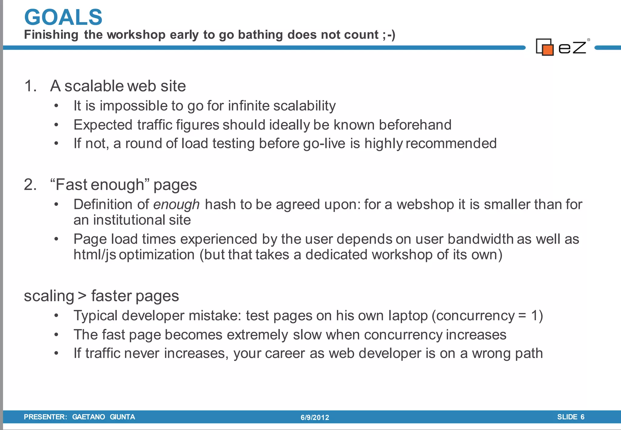 GOALS
Finishing the workshop early to go bathing does not count ;-)



1. A scalable web site
      •    It is impossible to go for infinite scalability
      •    Expected traffic figures should ideally be known beforehand
      •    If not, a round of load testing before go-live is highly recommended

2. “Fast enough” pages
      •    Definition of enough hash to be agreed upon: for a webshop it is smaller than for
           an institutional site
      •    Page load times experienced by the user depends on user bandwidth as well as
           html/js optimization (but that takes a dedicated workshop of its own)

scaling > faster pages
      •    Typical developer mistake: test pages on his own laptop (concurrency = 1)
      •    The fast page becomes extremely slow when concurrency increases
      •    If traffic never increases, your career as web developer is on a wrong path



PRESENTER: GAETANO GIUNTA                      6/9/2012                                  SLIDE 6
 