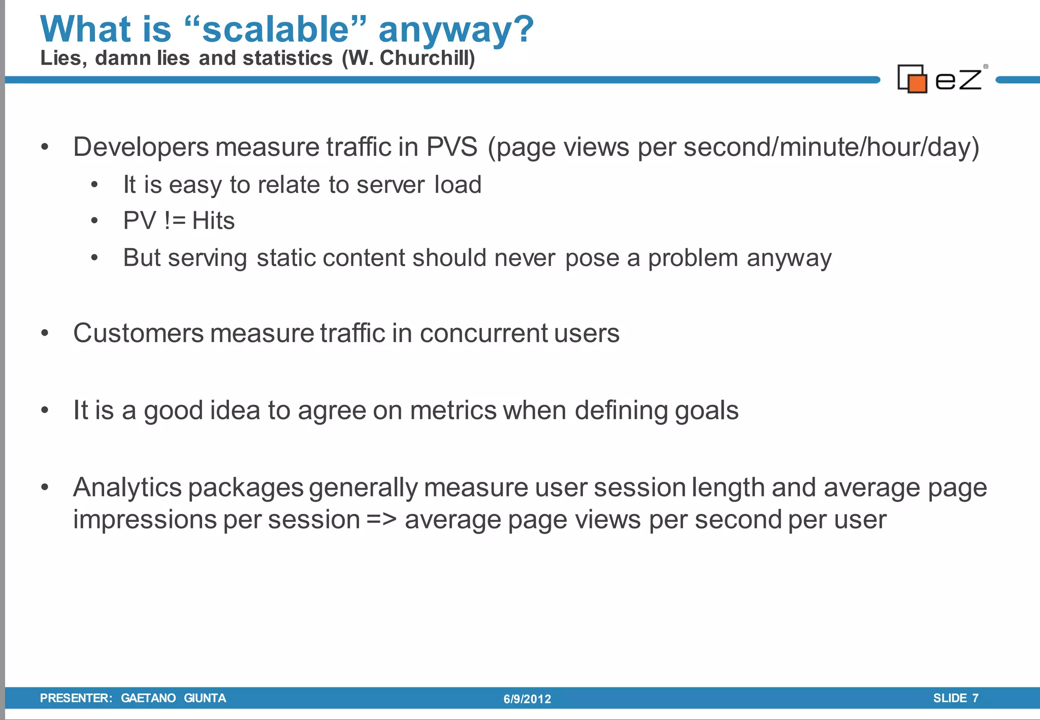 What is “scalable” anyway?
Lies, damn lies and statistics (W. Churchill)



• Developers measure traffic in PVS (page views per second/minute/hour/day)
      • It is easy to relate to server load
      • PV != Hits
      • But serving static content should never pose a problem anyway


• Customers measure traffic in concurrent users

• It is a good idea to agree on metrics when defining goals

• Analytics packages generally measure user session length and average page
  impressions per session => average page views per second per user




PRESENTER: GAETANO GIUNTA                       6/9/2012                SLIDE 7
 