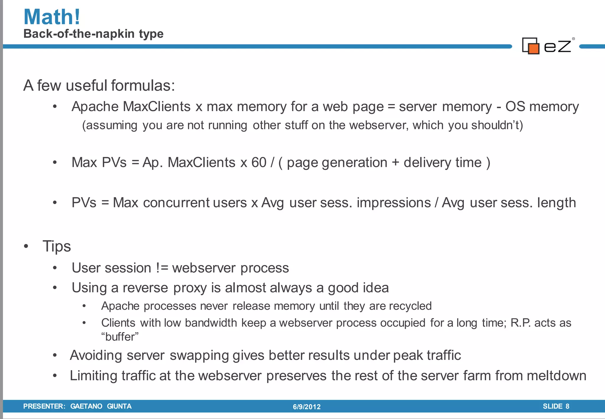 Math!
Back-of-the-napkin type



A few useful formulas:
      •    Apache MaxClients x max memory for a web page = server memory - OS memory
             (assuming you are not running other stuff on the webserver, which you shouldn’t)


      •    Max PVs = Ap. MaxClients x 60 / ( page generation + delivery time )

      •    PVs = Max concurrent users x Avg user sess. impressions / Avg user sess. length


• Tips
      •    User session != webserver process
      •    Using a reverse proxy is almost always a good idea
             •   Apache processes never release memory until they are recycled
             •   Clients with low bandwidth keep a webserver process occupied for a long time; R.P. acts as
                 “buffer”
      • Avoiding server swapping gives better results under peak traffic
      • Limiting traffic at the webserver preserves the rest of the server farm from meltdown

PRESENTER: GAETANO GIUNTA                            6/9/2012                                        SLIDE 8
 