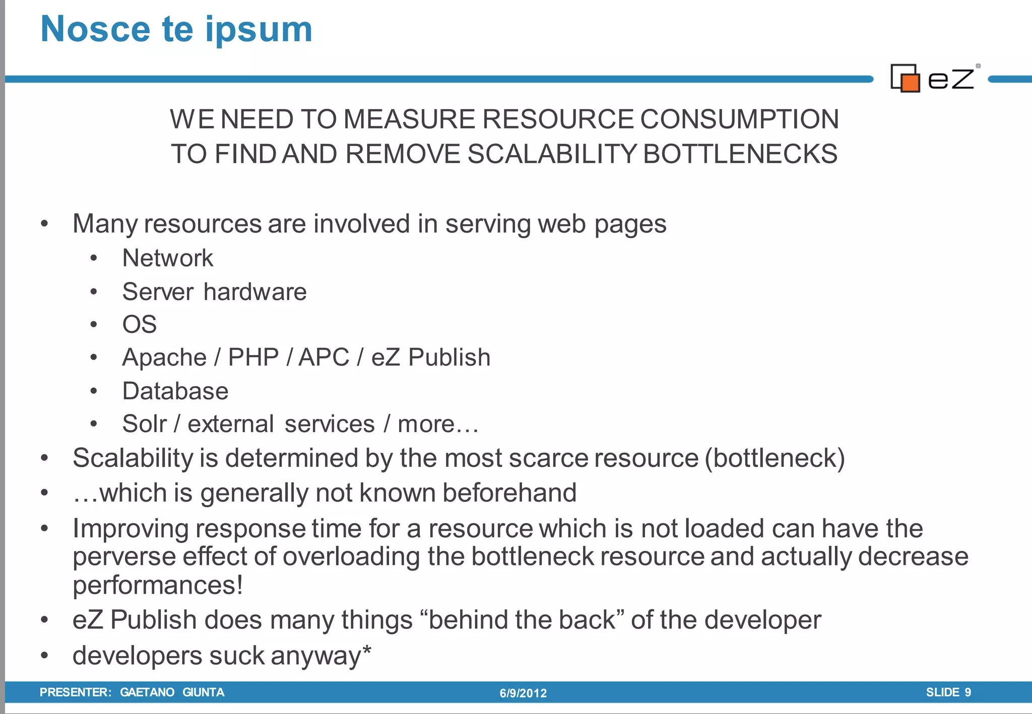 Nosce te ipsum

                 WE NEED TO MEASURE RESOURCE CONSUMPTION
                 TO FIND AND REMOVE SCALABILITY BOTTLENECKS

• Many resources are involved in serving web pages
      •    Network
      •    Server hardware
      •    OS
      •    Apache / PHP / APC / eZ Publish
      •    Database
      •    Solr / external services / more…
• Scalability is determined by the most scarce resource (bottleneck)
• …which is generally not known beforehand
• Improving response time for a resource which is not loaded can have the
  perverse effect of overloading the bottleneck resource and actually decrease
  performances!
• eZ Publish does many things “behind the back” of the developer
• developers suck anyway*
PRESENTER: GAETANO GIUNTA                     6/9/2012                    SLIDE 9
 