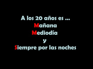 A los 20 años es …
Mañana
Mediodía
y
Siempre por las noches
 