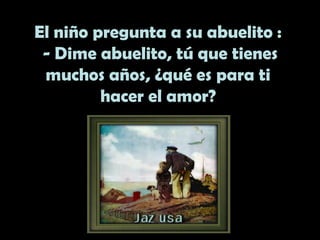 El niño pregunta a su abuelito :
- Dime abuelito, tú que tienes
muchos años, ¿qué es para ti
hacer el amor?
 