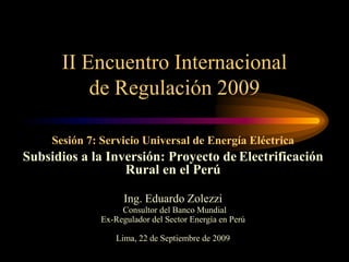 Sesión 7: Servicio Universal de Energía Eléctrica
Subsidios a la Inversión: Proyecto de Electrificación
Rural en el Perú
Ing. Eduardo Zolezzi
Consultor del Banco Mundial
Ex-Regulador del Sector Energía en Perú
Lima, 22 de Septiembre de 2009
II Encuentro Internacional
de Regulación 2009
 