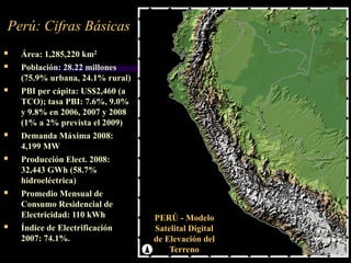 Área: 1,285,220 km2
 Población: 28.22 millones
(75.9% urbana, 24.1% rural)
 PBI per cápita: US$2,460 (a
TCO); tasa PBI: 7.6%, 9.0%
y 9.8% en 2006, 2007 y 2008
(1% a 2% prevista el 2009)
 Demanda Máxima 2008:
4,199 MW
 Producción Elect. 2008:
32,443 GWh (58.7%
hidroeléctrica)
 Promedio Mensual de
Consumo Residencial de
Electricidad: 110 kWh
 Índice de Electrificación
2007: 74.1%.
Perú: Cifras Básicas
PERÚ - Modelo
Satelital Digital
de Elevación del
Terreno
 