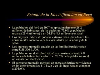 Estado de la Electrificación en Perú
 La población del Perú en 2007 es aproximadamente 28.2
millones de habitantes, de los cuales un 75.9% es población
urbana (21.4 millones) y un 24.1% (6.8 millones) es rural.
 Los mayores índices de pobreza extrema están ubicados en las
zonas rurales sobre todo en las localidades de la sierra y de la
selva.
 Los ingresos promedio anuales de las familias rurales varían
entre US$ 300-1,500.
 La población rural sin electricidad es aproximadamente 4.8
millones de habitantes; es decir, el 70.5% de la población rural
no cuenta con electricidad.
 El consumo promedio mensual de energía eléctrica por vivienda
en las áreas urbanas es 110 kWh y en las áreas rurales es menor
a 20 kWh.
 