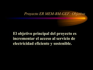 Proyecto ER MEM-BM-GEF: Objetivo
El objetivo principal del proyecto es
incrementar el acceso al servicio de
electricidad eficiente y sostenible.
 