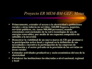 Proyecto ER MEM-BM-GEF: Metas
 Primeramente, extender el acceso a la electricidad a poblaciones
rurales y otras todavía no servidas: 160,000 hogares, negocios,
servicios públicos, etc. (unas 900,000 personas); usando
extensiones convencionales de la red o tecnologías de uso de
energías renovables; por medio de un esquema competitivo de
subsidio a la inversión
 Demostrar la viabilidad de un nuevo marco de ER que promueve
la participación activa local y regional en la definición de sus
necesidades e incentiva la participación de las empresas de
distribución y el sector privado en la provisión de los servicios en
áreas rurales
 Estimular actividades productivas y socio-económicas del uso de la
electricidad
 Fortalecer las instituciones involucradas a nivel nacional, regional
y local
 