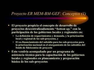 Proyecto ER MEM-BM-GEF: Conceptos (1)
 El proyecto propicia el concepto de desarrollo de
proyectos descentralizadamente “bottom up,” con la
participación de los gobiernos locales y regionales en:
• La definición de requerimientos y demanda, y la priorización
local y regional de los sub-proyectos, y
• El co-financiamiento del subsidio para los sub-proyectos para
la priorización nacional en el otorgamiento de los subsidios del
fondo de fideicomiso de proyecto
 Esto vendría acompañado por un programa de
asistencia técnica para la capacitación de los gobiernos
locales y regionales en planeamiento y preparación
básica de los sub-proyectos
 