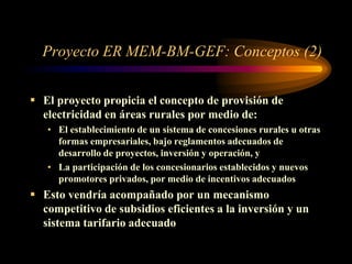 Proyecto ER MEM-BM-GEF: Conceptos (2)
 El proyecto propicia el concepto de provisión de
electricidad en áreas rurales por medio de:
• El establecimiento de un sistema de concesiones rurales u otras
formas empresariales, bajo reglamentos adecuados de
desarrollo de proyectos, inversión y operación, y
• La participación de los concesionarios establecidos y nuevos
promotores privados, por medio de incentivos adecuados
 Esto vendría acompañado por un mecanismo
competitivo de subsidios eficientes a la inversión y un
sistema tarifario adecuado
 