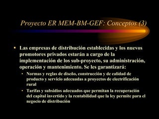 Proyecto ER MEM-BM-GEF: Conceptos (3)
 Las empresas de distribución establecidas y los nuevos
promotores privados estarán a cargo de la
implementación de los sub-proyecto, su administración,
operación y mantenimiento. Se les garantizará:
• Normas y reglas de diseño, construcción y de calidad de
producto y servicio adecuadas a proyectos de electrificación
rural
• Tarifas y subsidios adecuados que permitan la recuperación
del capital invertido y la rentabilidad que la ley permite para el
negocio de distribución
 