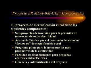 Proyecto ER MEM-BM-GEF: Componentes
El proyecto de electrificación rural tiene los
siguientes componentes:
 Sub-proyectos de inversión para la provisión de
nuevos servicios de electricidad
 Asistencia Técnica para el desarrollo del esquema
“bottom up” de electrificación rural
 Programa piloto para incrementar los usos
productivos de la electricidad
 Facilidad de financiamiento para pequeñas
centrales hidroeléctricas
 Gerencia y Administración del Proyecto
 