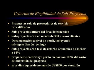 Criterios de Elegibilidad de Sub-Proyectos
 Propuestas solo de proveedores de servicio
precalificados
 Sub-proyectos afuera del área de concesión
 Sub-proyectos con no menos de 500 nuevos clientes
 Documentación a nivel de perfil, incluyendo
salvaguardias (screening)
 Sub-proyectos con tasa de retorno económico no menor
a 14%
 proponente contribuye por lo menos con 10 % del costo
del inversión del proyecto
 subsidio requerido no más de US$800 por conexión
 