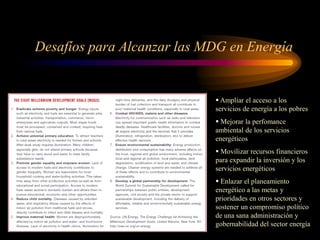 Desafíos para Alcanzar las MDG en Energía
 Ampliar el acceso a los
servicios de energía a los pobres
 Mejorar la perfomance
ambiental de los servicios
energéticos
 Movilizar recursos financieros
para expandir la inversión y los
servicios energéticos
 Enlazar el planeamiento
energético a las metas y
prioridades en otros sectores y
sostener un compromiso político
de una sana administración y
gobernabilidad del sector energía
 