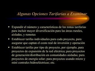 Algunas Opciones Tarifarias a Examinar
 Expandir el número y características de las zonas tarifarias
para incluir mayor diversificación para las áreas rurales,
aisladas, y remotas
 Establecer tarifas individuales para cada proyecto, para
asegurar que captan el costo real de inversión y operación
 Establecer tarifas por tipo de proyecto, por ejemplo, para
proyectos de expansión de la red eléctrica; para proyectos
de generación/distribución en comunidades aisladas; para
proyectos de energía solar; para proyectos usando micro y
mini centrales hidroeléctricas; etc.
 