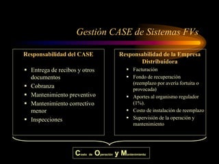 Gestión CASE de Sistemas FVs
Responsabilidad del CASE
 Entrega de recibos y otros
documentos
 Cobranza
 Mantenimiento preventivo
 Mantenimiento correctivo
menor
 Inspecciones
Responsabilidad de la Empresa
Distribuidora
 Facturación
 Fondo de recuperación
(reemplazo por avería fortuita o
provocada)
 Aportes al organismo regulador
(1%).
 Costo de instalación de reemplazo
 Supervisión de la operación y
mantenimiento
Costo de Operación y Mantenimiento
 