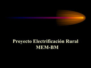 Proyecto Electrificación Rural
MEM-BM
 