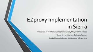 EZproxy Implementation
in Sierra
Presented by JoelTonyan, Stephanie Spratt, Mary Beth Chambers
University of Colorado-Colorado Springs
Rocky Mountain Region IUG Meeting July 31, 2015
 