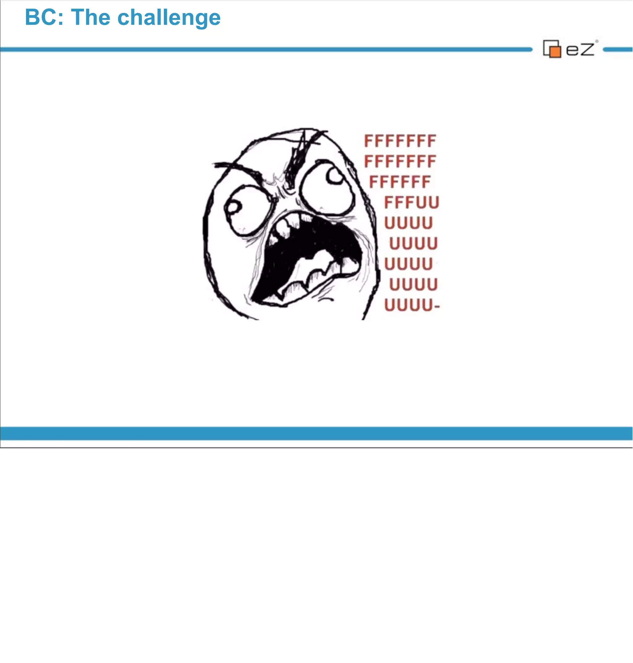 BC: The challenge




                              PM SCRUM Story:

                   «As an eZ Publish user, I don’t want to be
                     pissed off by a new #@!$% version!»




vendredi 30 novembre 12

eZ Publish 3 use case (2003). Major change => eZ Publish lost the 2/3rd of
its users, community members... Because there was no BC at all.
 