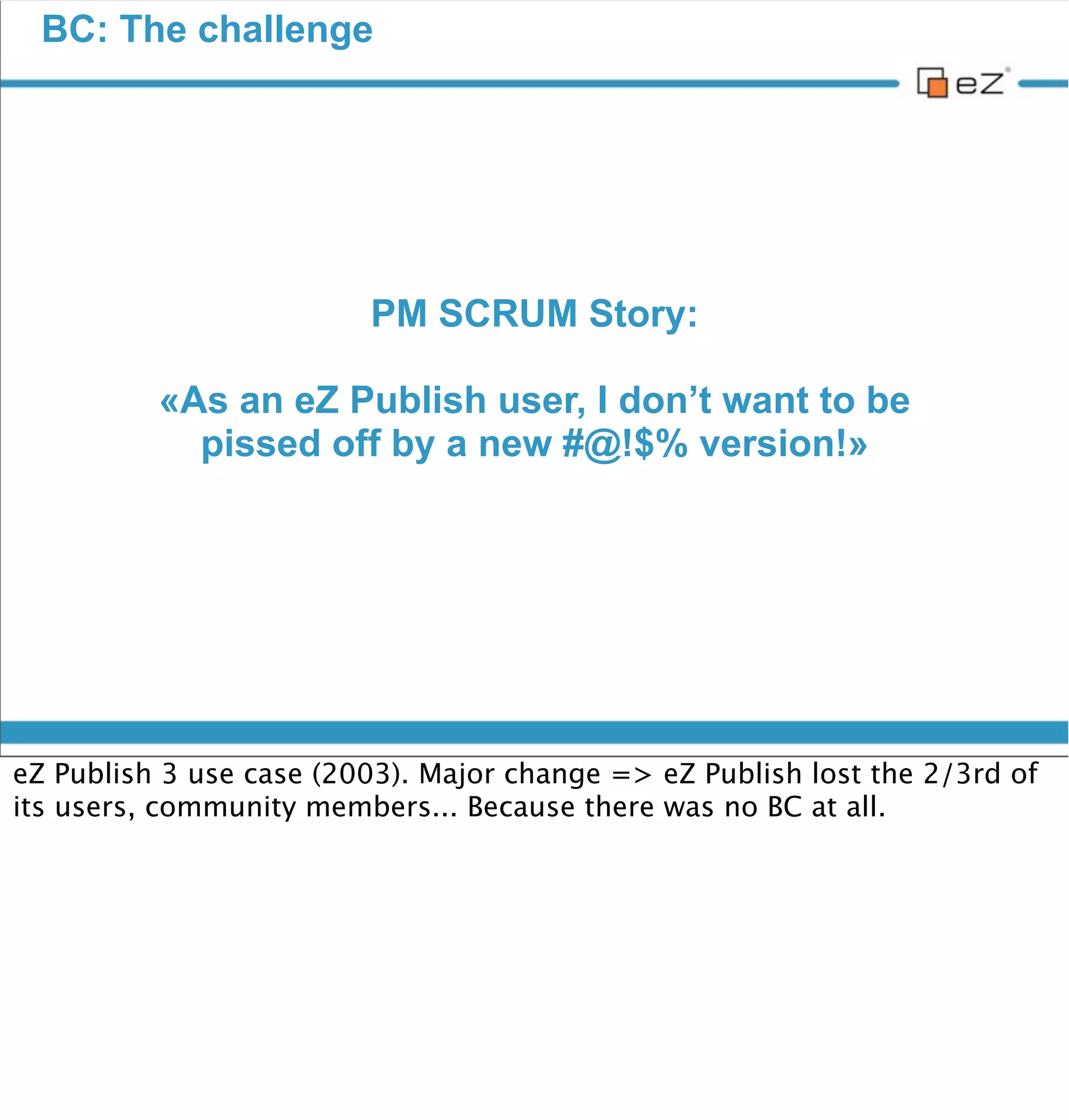 BC: The challenge




                          Challenge accepted




vendredi 30 novembre 12

Obviously we didn’t have choice...
It was basically trying to make a square ﬁt inside a smaller triangle.
2 completely different systems, with 2 completely different approaches.

We got inspired of what guys from the Symfony community made when
Symfony 2 came out, to make their Symfony 1 application work with it.
 