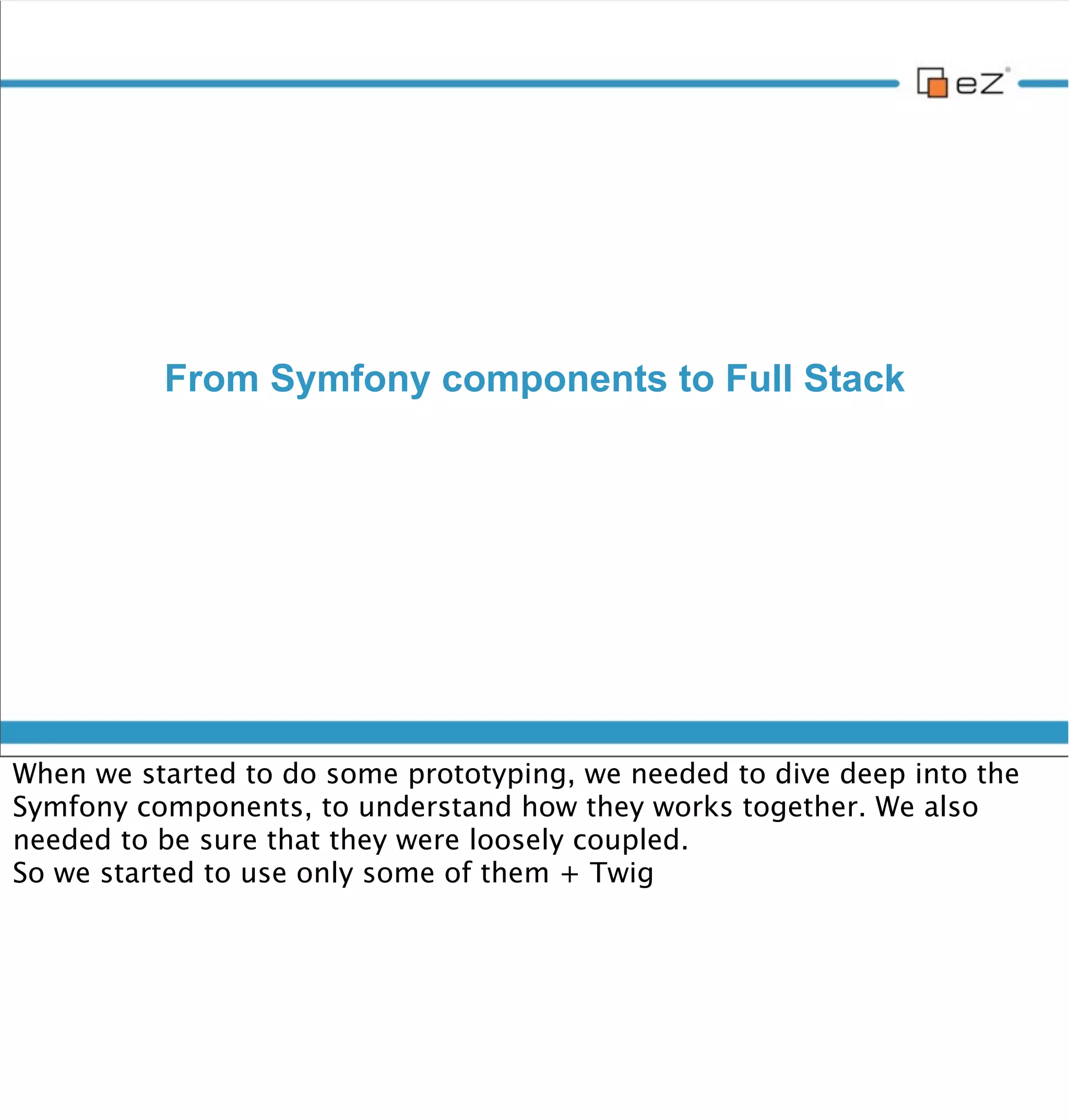 From Symfony components to full stack



     • HttpFoundation

     • HttpKernel

     • Routing

     • Dependency Injection

     • Bundles

     • Templating + Twig

     • Composer




vendredi 30 novembre 12

The more we moved forward, the more our prototype looked like Symfony
standard edition.
Of course we started our own glue to tie these components together, in our
own bundles. But we found out that we were doing exactly the same than in
base Symfony bundles (but not that good, because not that generic).
 