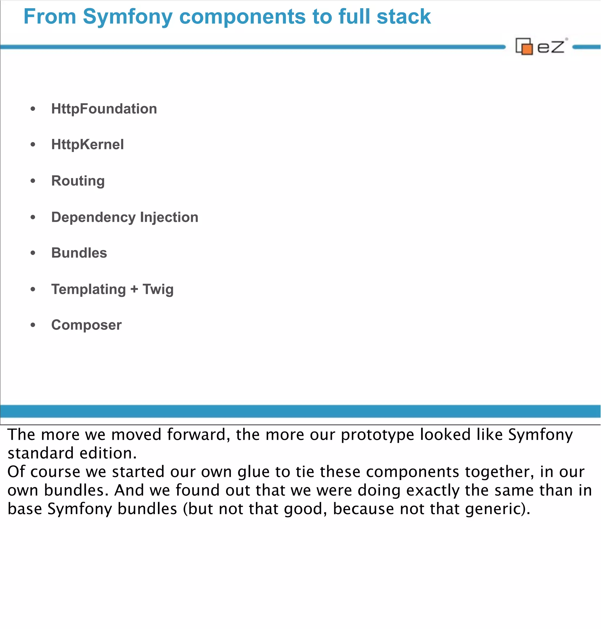 From Symfony components to full stack




vendredi 30 novembre 12

So yes, we had our wheel.
But compared to what we could have...

So why don’t we simply use and extend main Symfony bundles ? Because it’s
«not invented here» ? Let’s be serious.
So we took the decision to go for Symfony full stack.
Another decision we made was not to put everything in bundles, to be as
decoupled as possible, at least from the full stack framework, to keep our
independency. We actually realized that this concept already existed even in
the full stack framework as libs are integrated a 2 levels : bridges
(component level), and bundles.
 