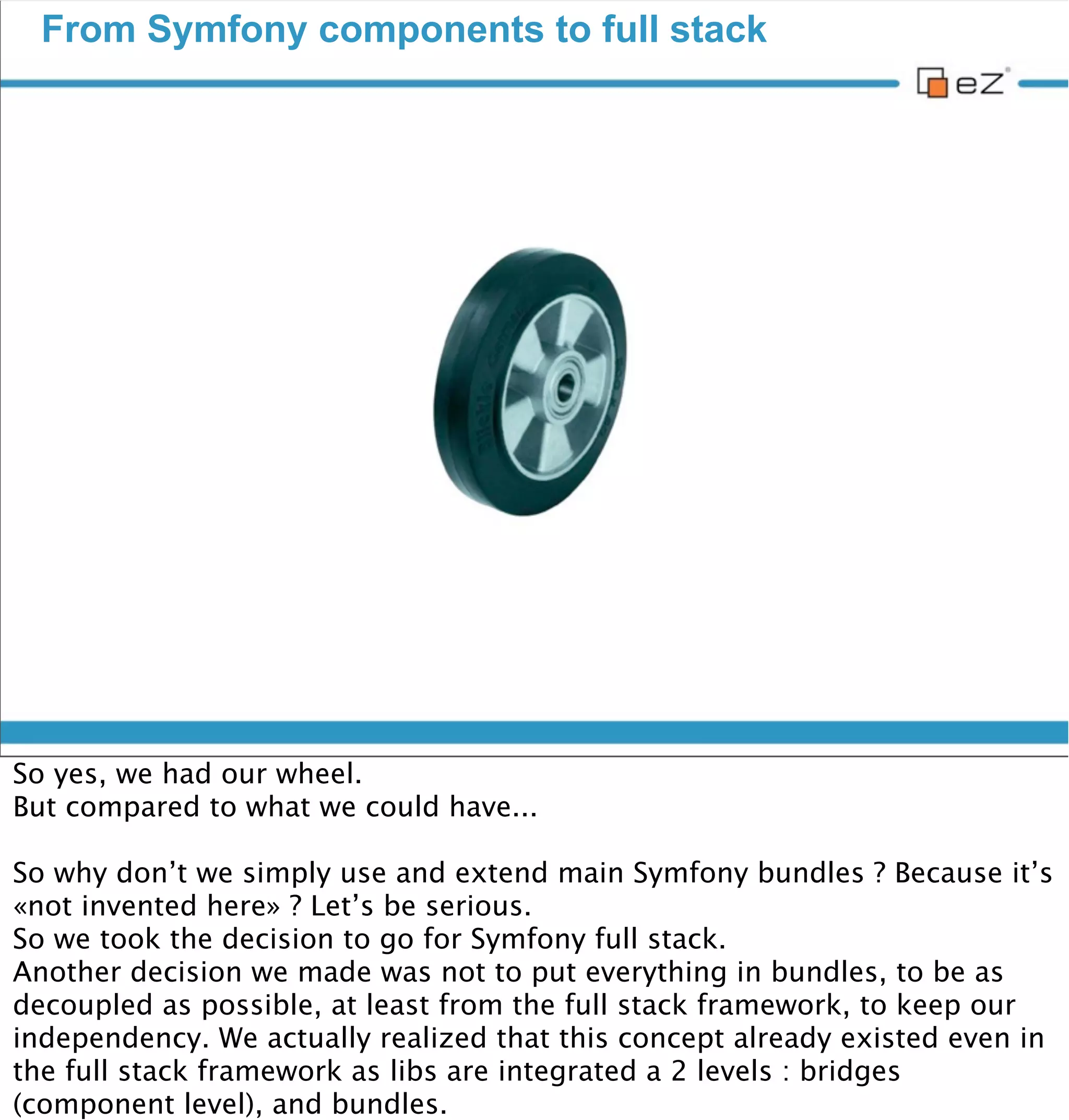 From Symfony components to full stack




vendredi 30 novembre 12

So yes, we had our wheel.
But compared to what we could have...

So why don’t we simply use and extend main Symfony bundles ? Because it’s
«not invented here» ? Let’s be serious.
So we took the decision to go for Symfony full stack.
Another decision we made was not to put everything in bundles, to be as
decoupled as possible, at least from the full stack framework, to keep our
independency. We actually realized that this concept already existed even in
the full stack framework as libs are integrated a 2 levels : bridges
(component level), and bundles.
 