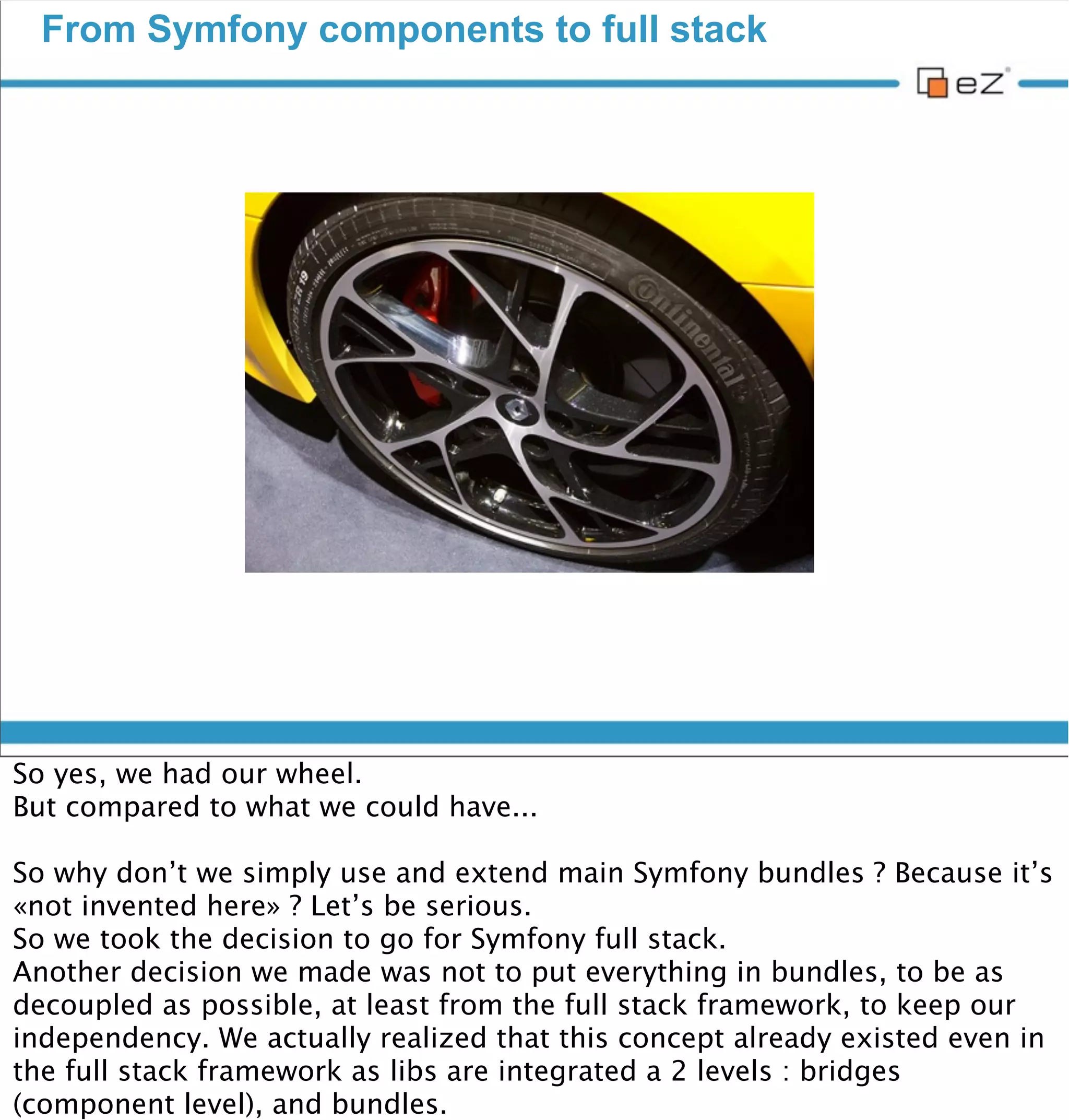 Cross communities

                          We all have something to share




vendredi 30 novembre 12

I can hear some of you saying «Hey, you just copied what Drupal guys did!»
or «But what about Symfony CMF ?»
We obviously share the same goal : Make our PHP applications the best
possible. Why couldn’t we share the same tools ?
Drupal/eZ Publish : Of course we are in competition for many projects. But
it’s a sane competition now, because we have something in common, so we
need to collaborate. And we already did ! Helping each other on IRC,
discussing on Symfony CMF pull requests... It creates an emulation, and now
we can really focus on features that make the difference between the
different systems available.
 